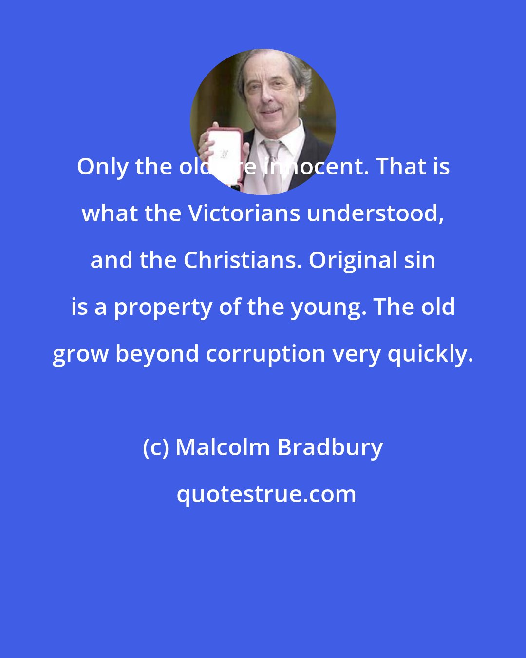 Malcolm Bradbury: Only the old are innocent. That is what the Victorians understood, and the Christians. Original sin is a property of the young. The old grow beyond corruption very quickly.