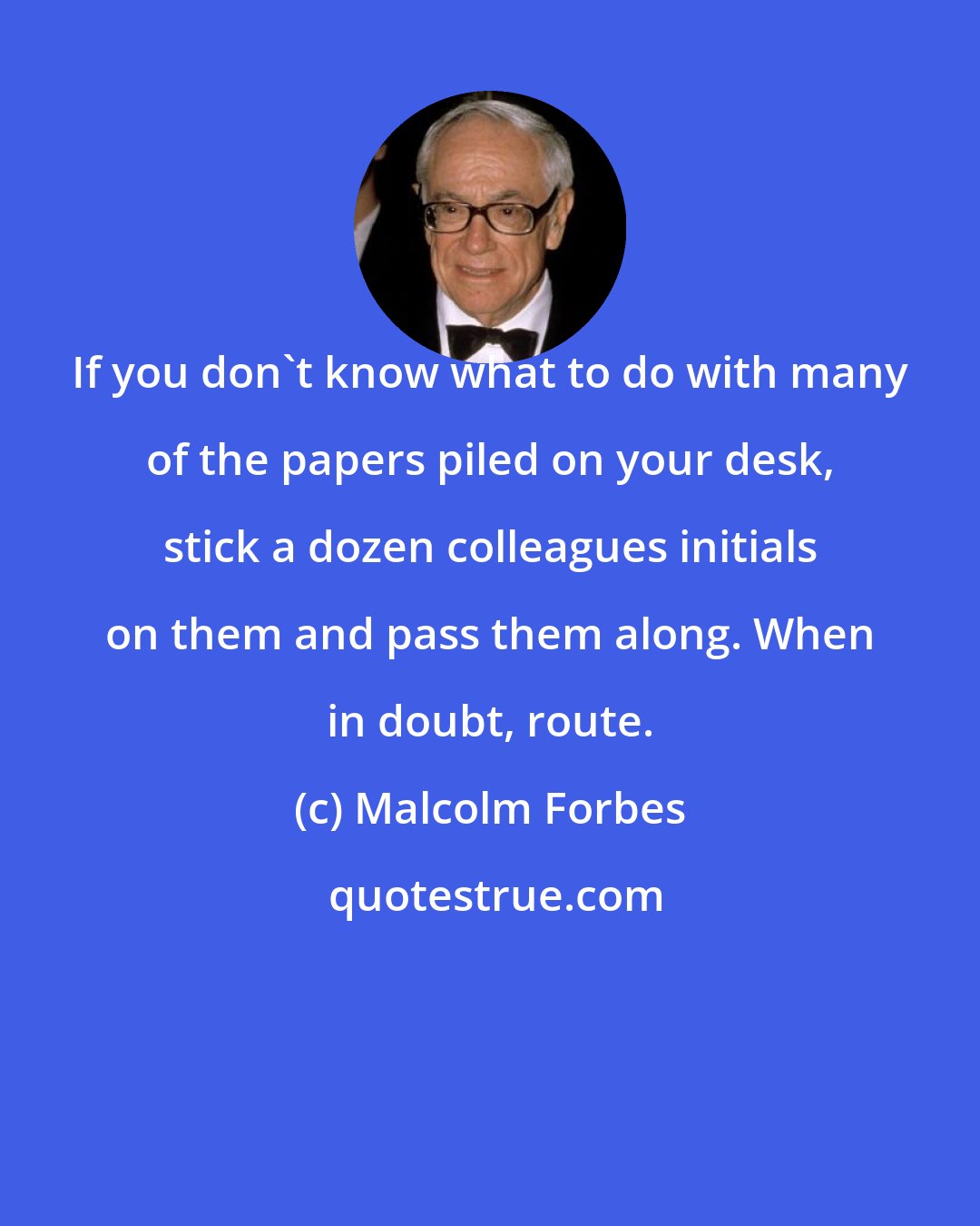 Malcolm Forbes: If you don't know what to do with many of the papers piled on your desk, stick a dozen colleagues initials on them and pass them along. When in doubt, route.