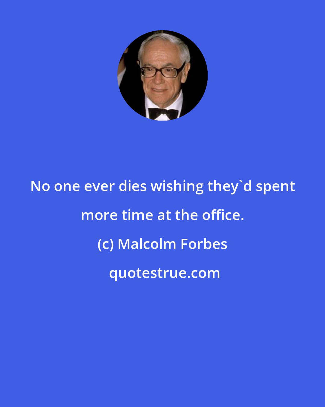 Malcolm Forbes: No one ever dies wishing they'd spent more time at the office.
