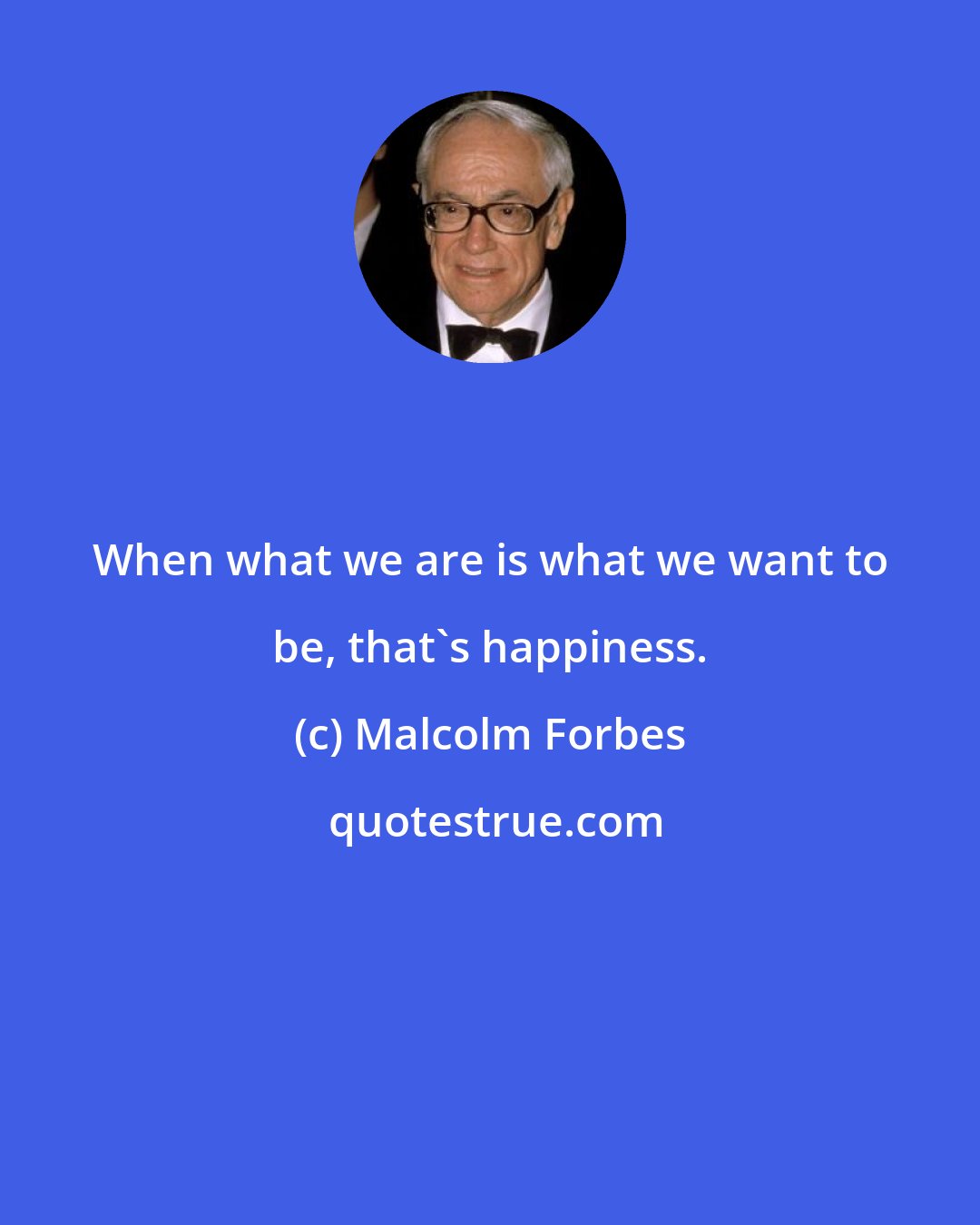 Malcolm Forbes: When what we are is what we want to be, that's happiness.