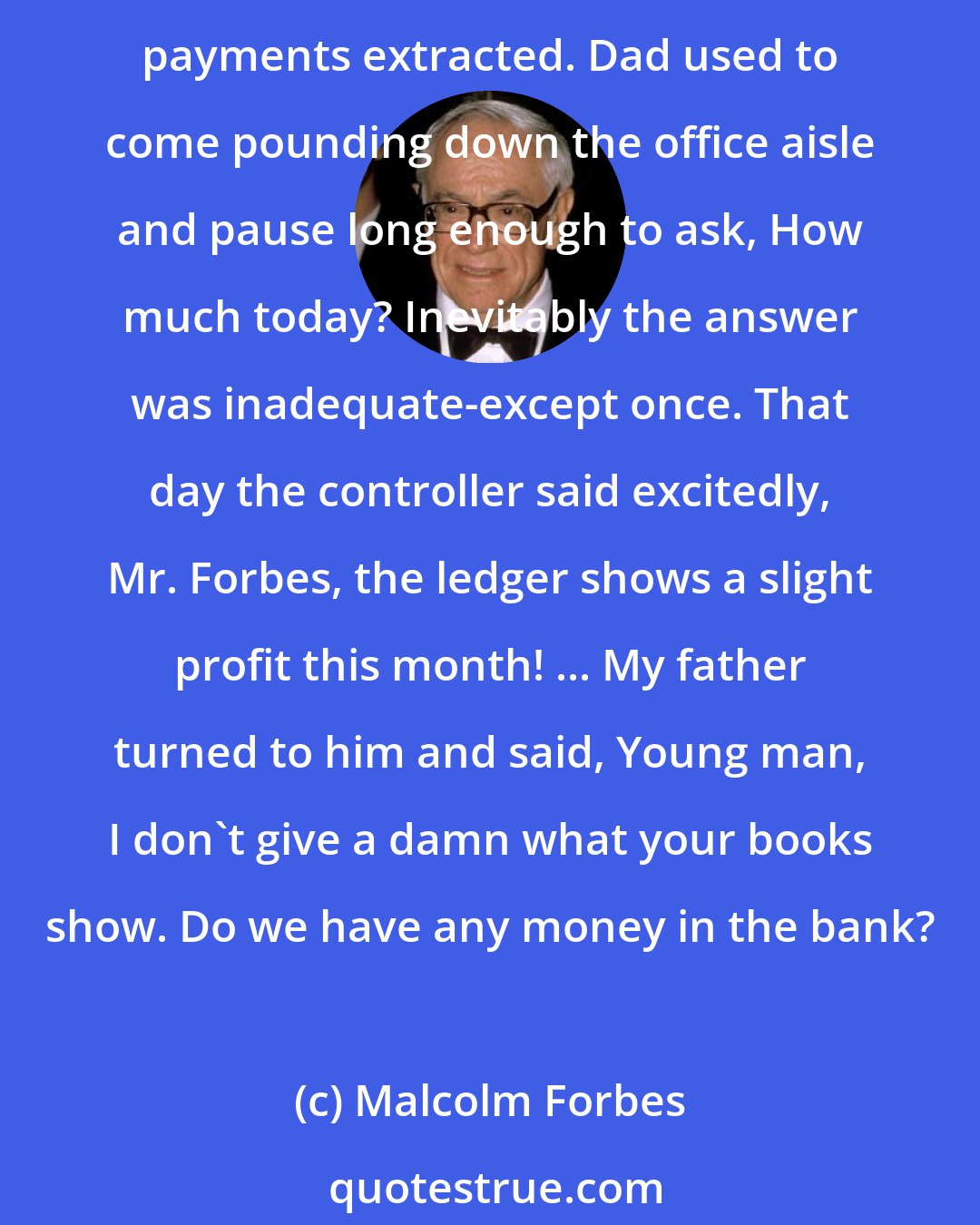 Malcolm Forbes: Several weeks of summer vacation in the Thirties I spent working at $15 a week in the FORBES office.... I worked in the mail cage, where envelopes were slit and subscription payments extracted. Dad used to come pounding down the office aisle and pause long enough to ask, How much today? Inevitably the answer was inadequate-except once. That day the controller said excitedly, Mr. Forbes, the ledger shows a slight profit this month! ... My father turned to him and said, Young man, I don't give a damn what your books show. Do we have any money in the bank?