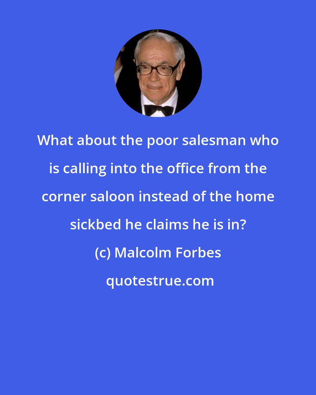 Malcolm Forbes: What about the poor salesman who is calling into the office from the corner saloon instead of the home sickbed he claims he is in?