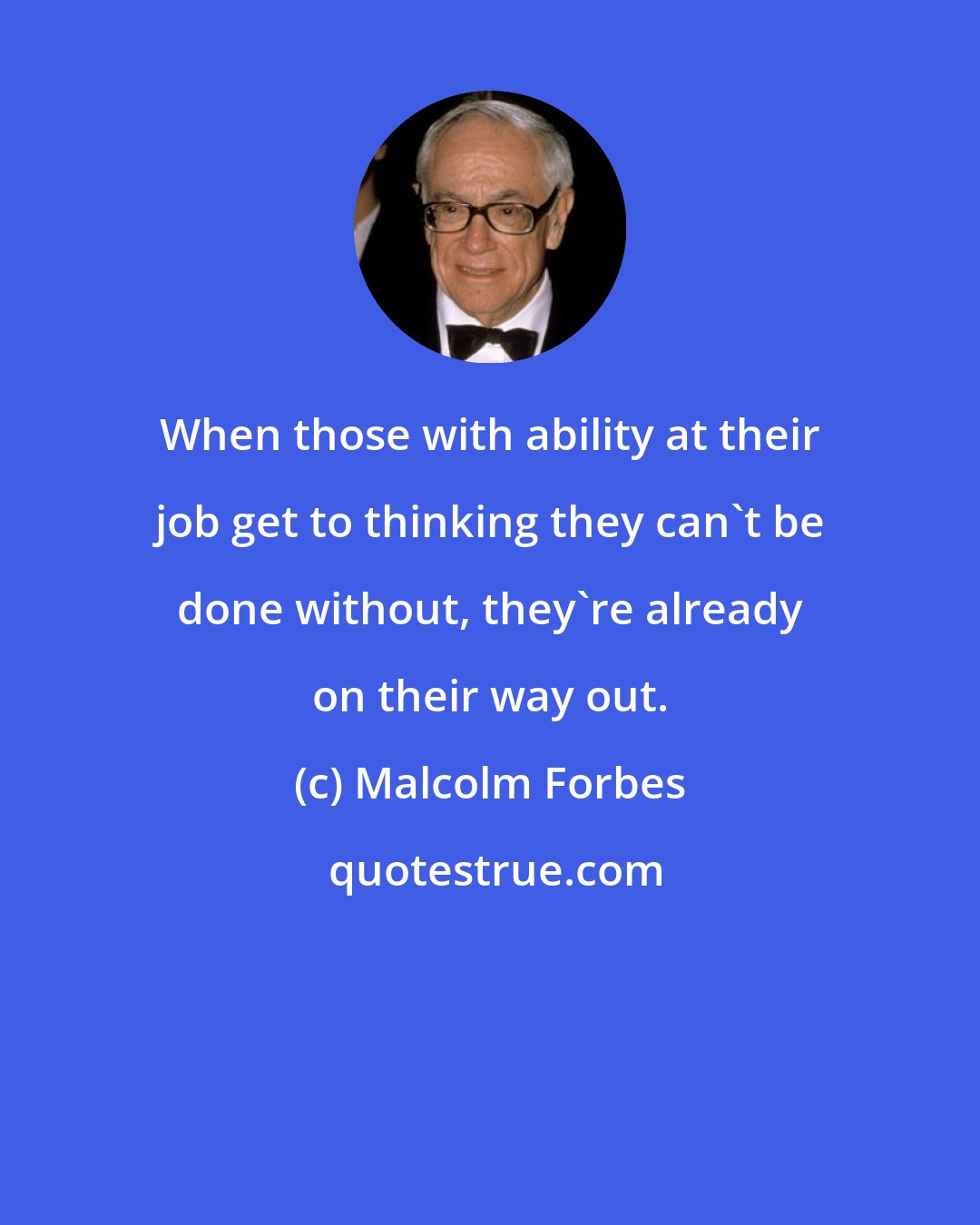 Malcolm Forbes: When those with ability at their job get to thinking they can't be done without, they're already on their way out.