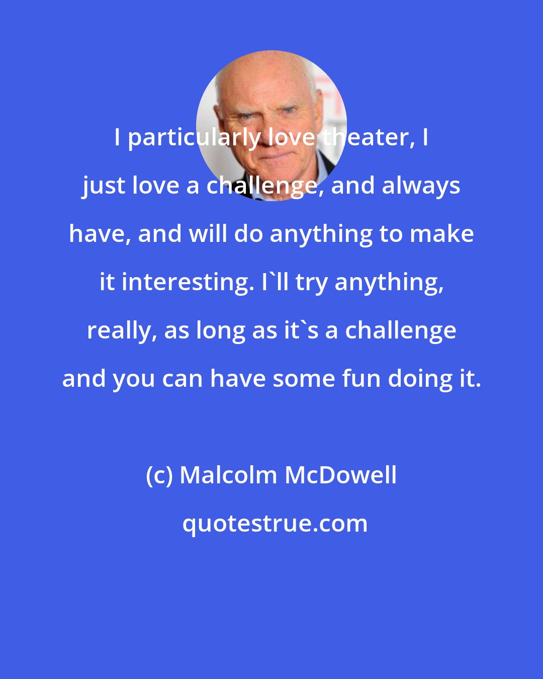 Malcolm McDowell: I particularly love theater, I just love a challenge, and always have, and will do anything to make it interesting. I'll try anything, really, as long as it's a challenge and you can have some fun doing it.
