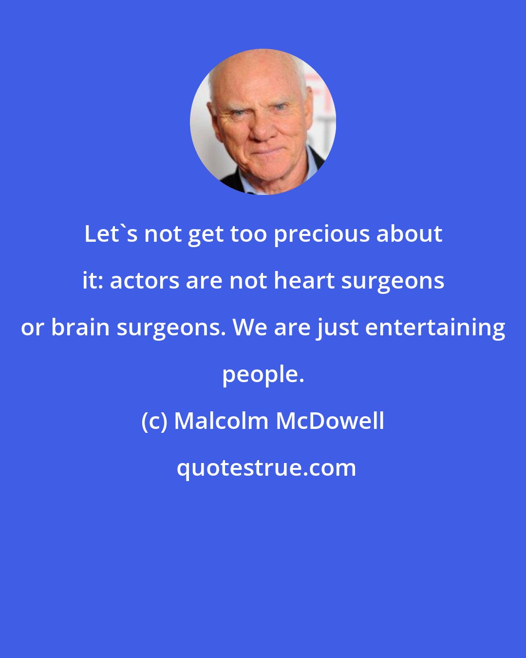 Malcolm McDowell: Let's not get too precious about it: actors are not heart surgeons or brain surgeons. We are just entertaining people.