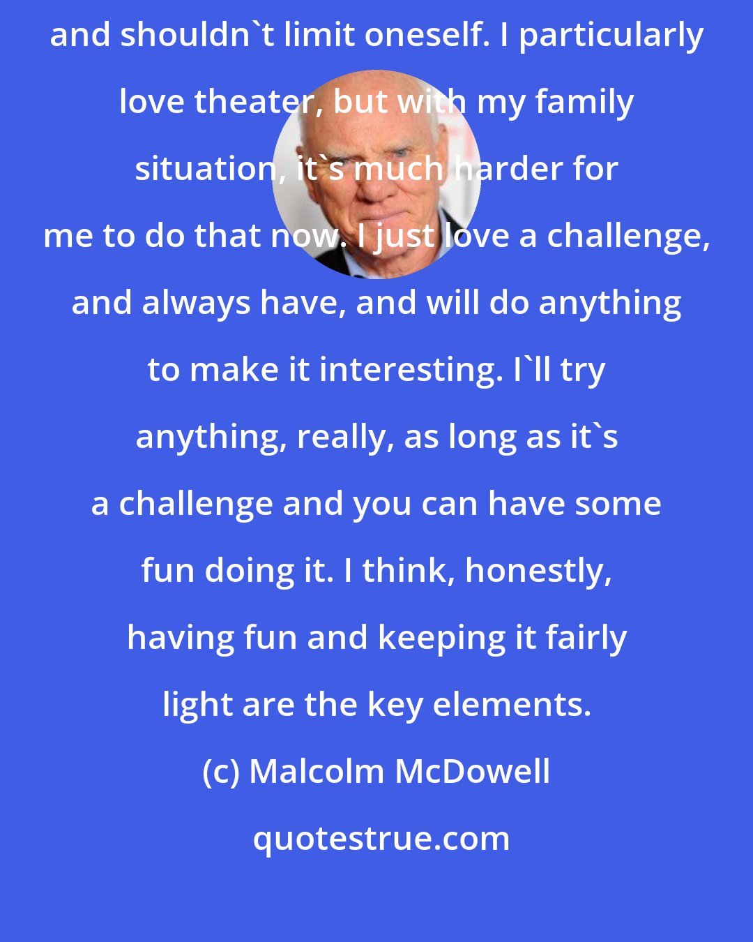 Malcolm McDowell: I'd love to do radio plays. I think that one should be open to everything and shouldn't limit oneself. I particularly love theater, but with my family situation, it's much harder for me to do that now. I just love a challenge, and always have, and will do anything to make it interesting. I'll try anything, really, as long as it's a challenge and you can have some fun doing it. I think, honestly, having fun and keeping it fairly light are the key elements.