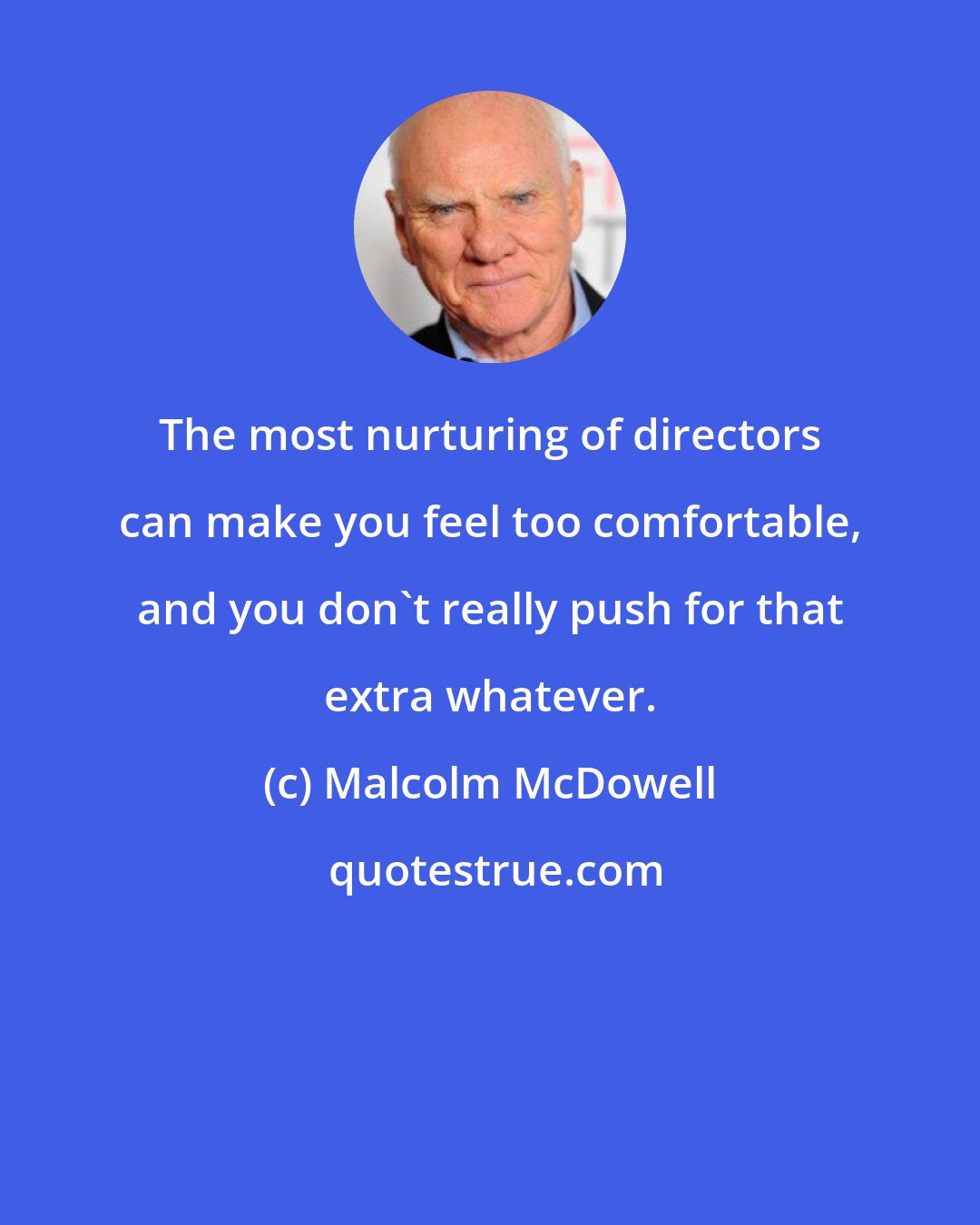 Malcolm McDowell: The most nurturing of directors can make you feel too comfortable, and you don't really push for that extra whatever.