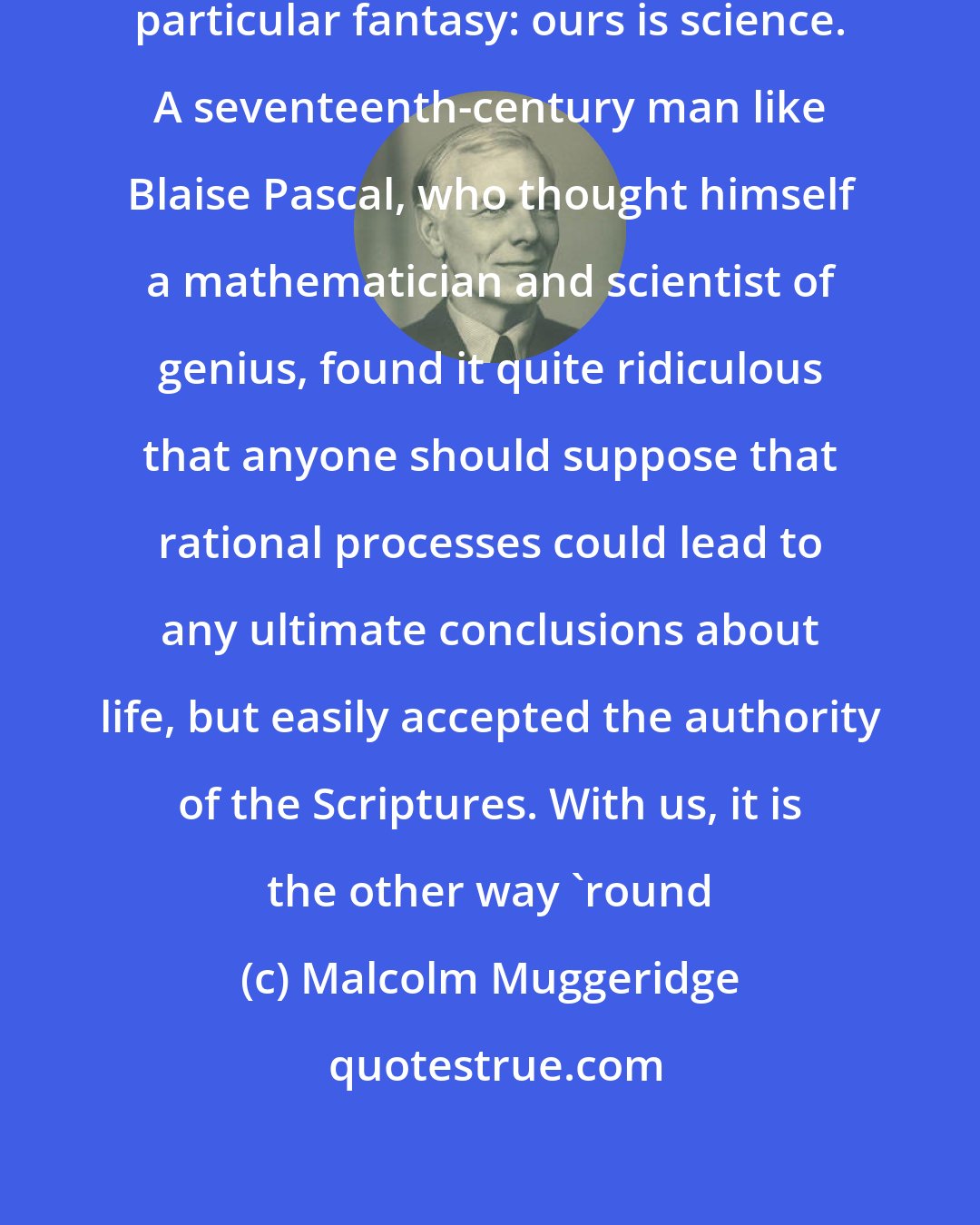 Malcolm Muggeridge: I suppose that every age has its own particular fantasy: ours is science. A seventeenth-century man like Blaise Pascal, who thought himself a mathematician and scientist of genius, found it quite ridiculous that anyone should suppose that rational processes could lead to any ultimate conclusions about life, but easily accepted the authority of the Scriptures. With us, it is the other way `round