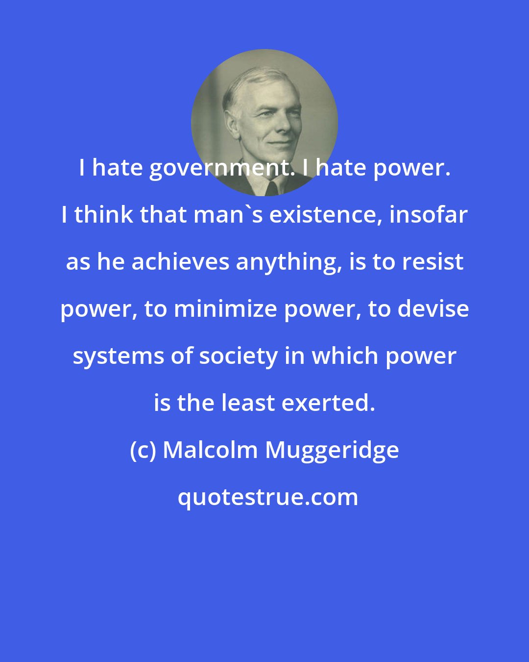 Malcolm Muggeridge: I hate government. I hate power. I think that man's existence, insofar as he achieves anything, is to resist power, to minimize power, to devise systems of society in which power is the least exerted.