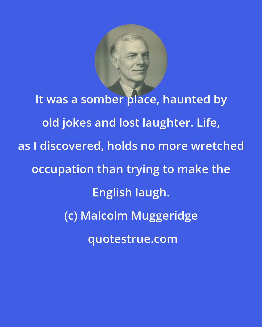 Malcolm Muggeridge: It was a somber place, haunted by old jokes and lost laughter. Life, as I discovered, holds no more wretched occupation than trying to make the English laugh.