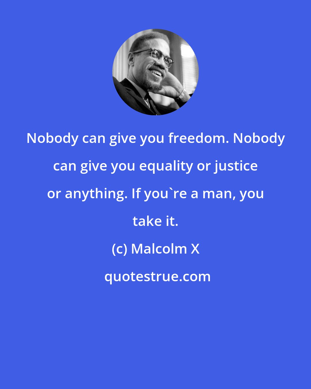 Malcolm X: Nobody can give you freedom. Nobody can give you equality or justice or anything. If you're a man, you take it.