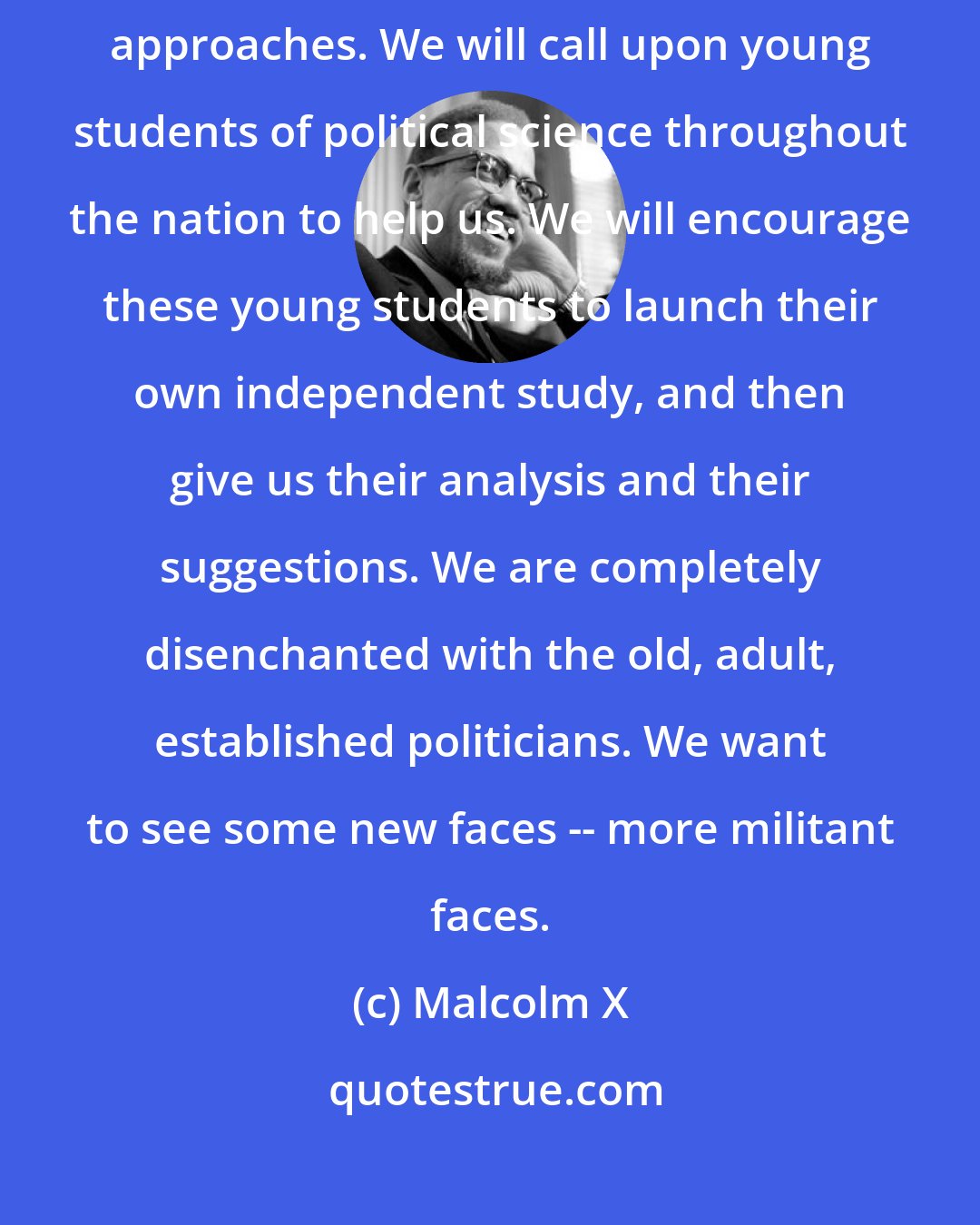 Malcolm X: Our accent will be upon youth: we need new ideas, new methods, new approaches. We will call upon young students of political science throughout the nation to help us. We will encourage these young students to launch their own independent study, and then give us their analysis and their suggestions. We are completely disenchanted with the old, adult, established politicians. We want to see some new faces -- more militant faces.