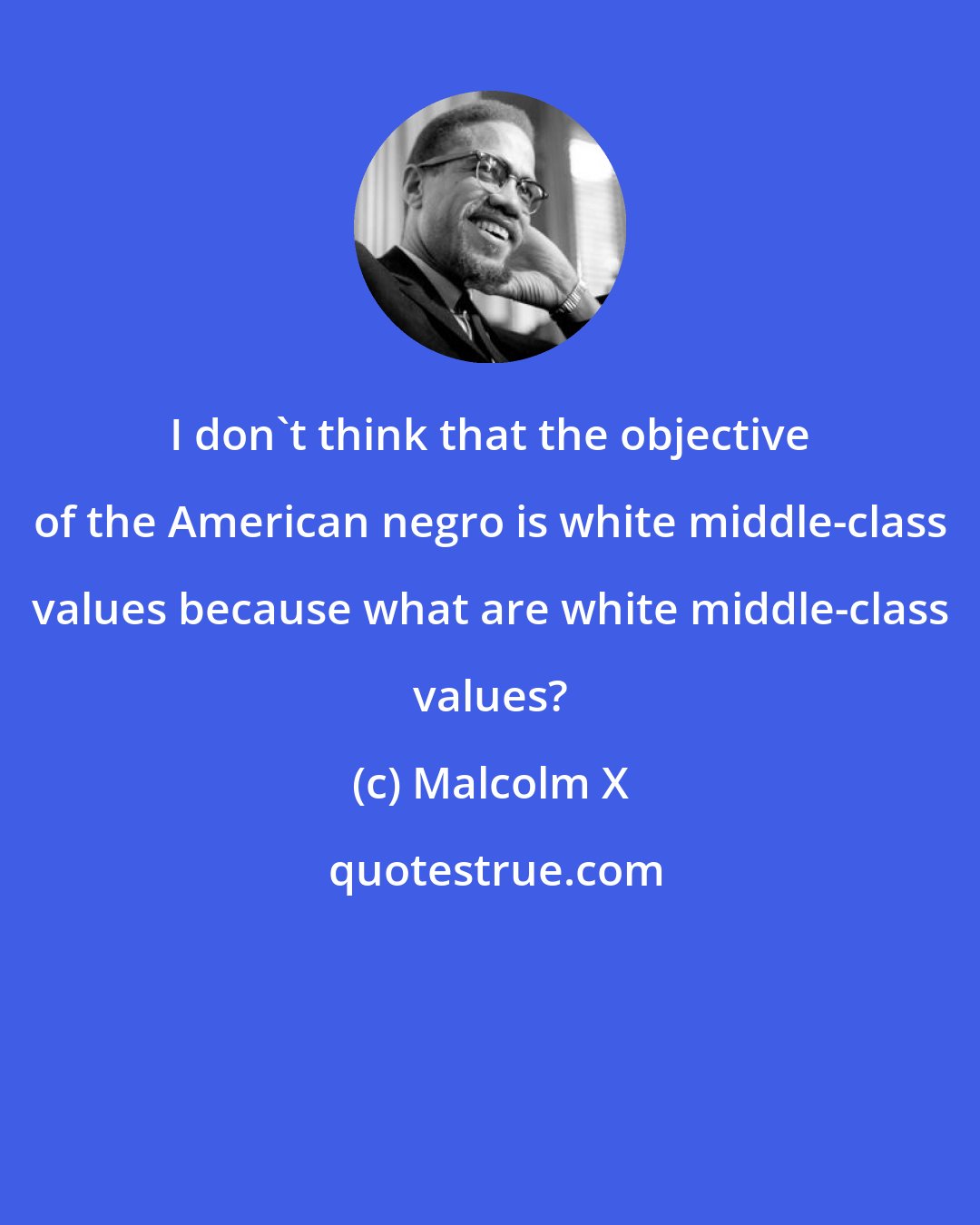 Malcolm X: I don't think that the objective of the American negro is white middle-class values because what are white middle-class values?