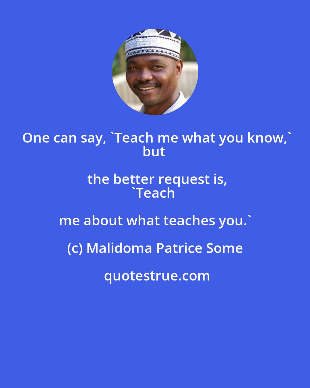 Malidoma Patrice Some: One can say, 'Teach me what you know,'
but the better request is,
'Teach me about what teaches you.'