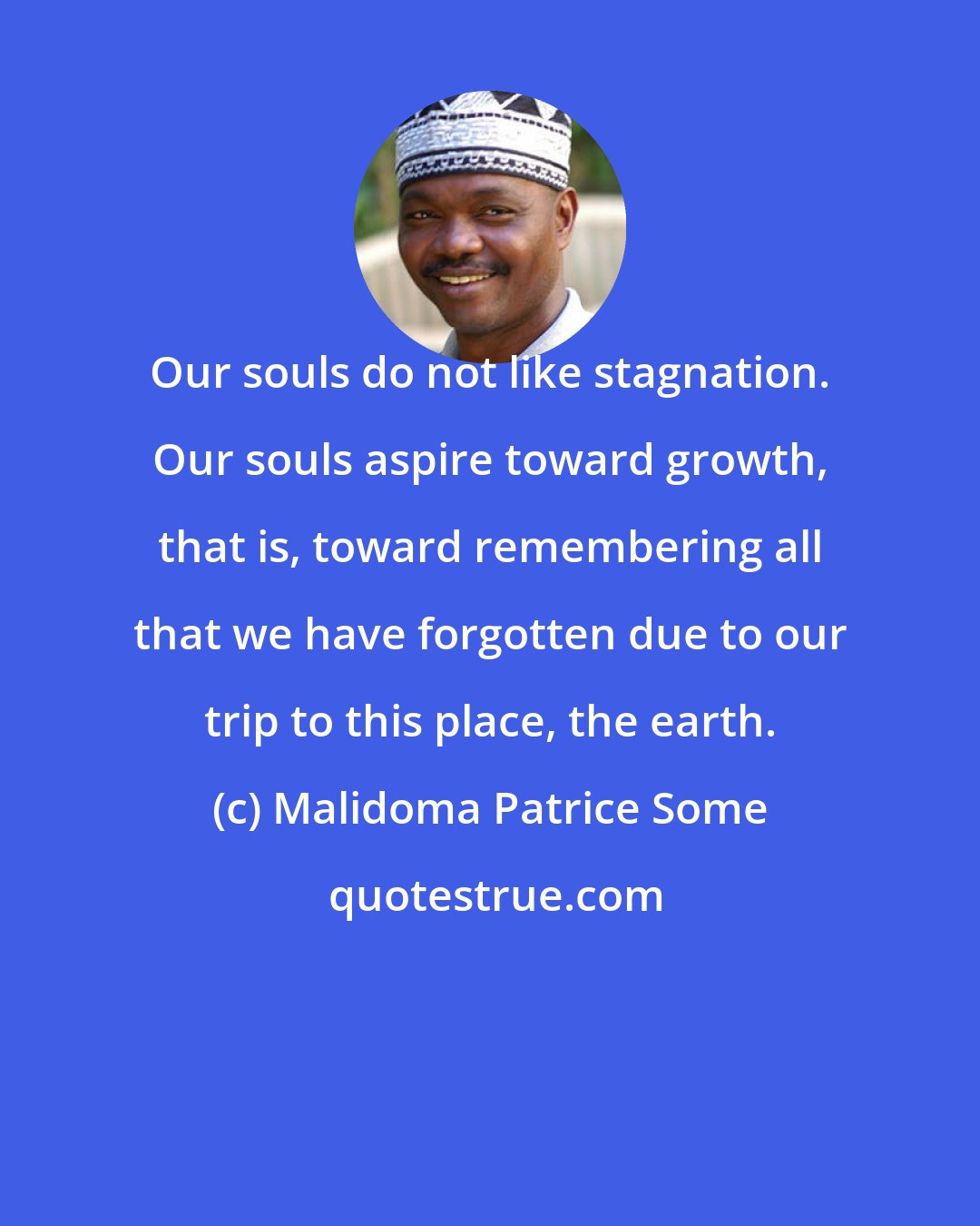 Malidoma Patrice Some: Our souls do not like stagnation. Our souls aspire toward growth, that is, toward remembering all that we have forgotten due to our trip to this place, the earth.
