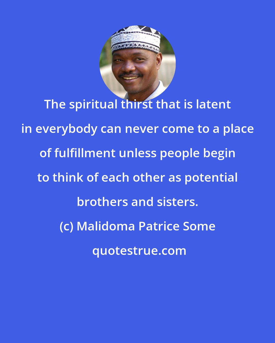 Malidoma Patrice Some: The spiritual thirst that is latent in everybody can never come to a place of fulfillment unless people begin to think of each other as potential brothers and sisters.