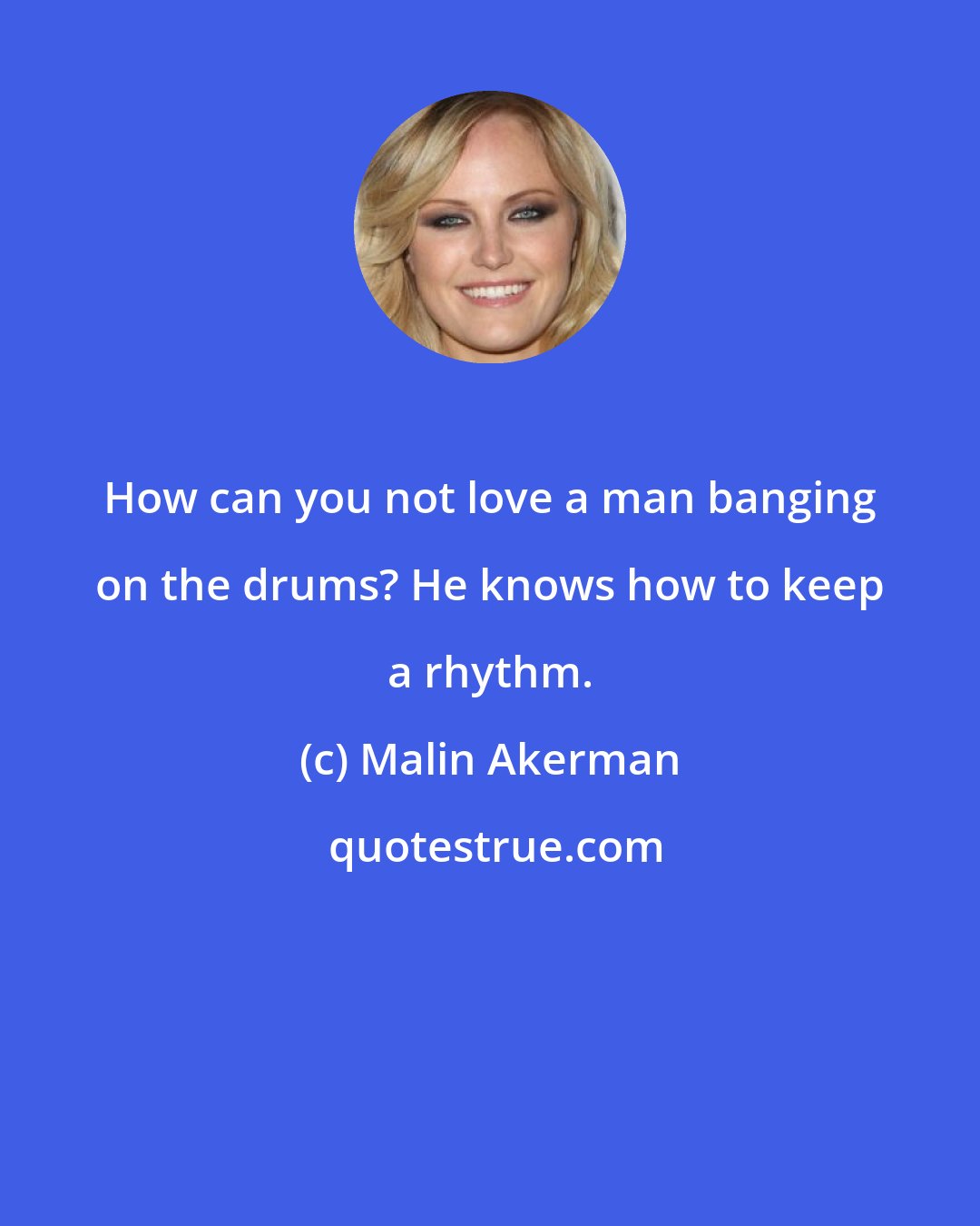 Malin Akerman: How can you not love a man banging on the drums? He knows how to keep a rhythm.