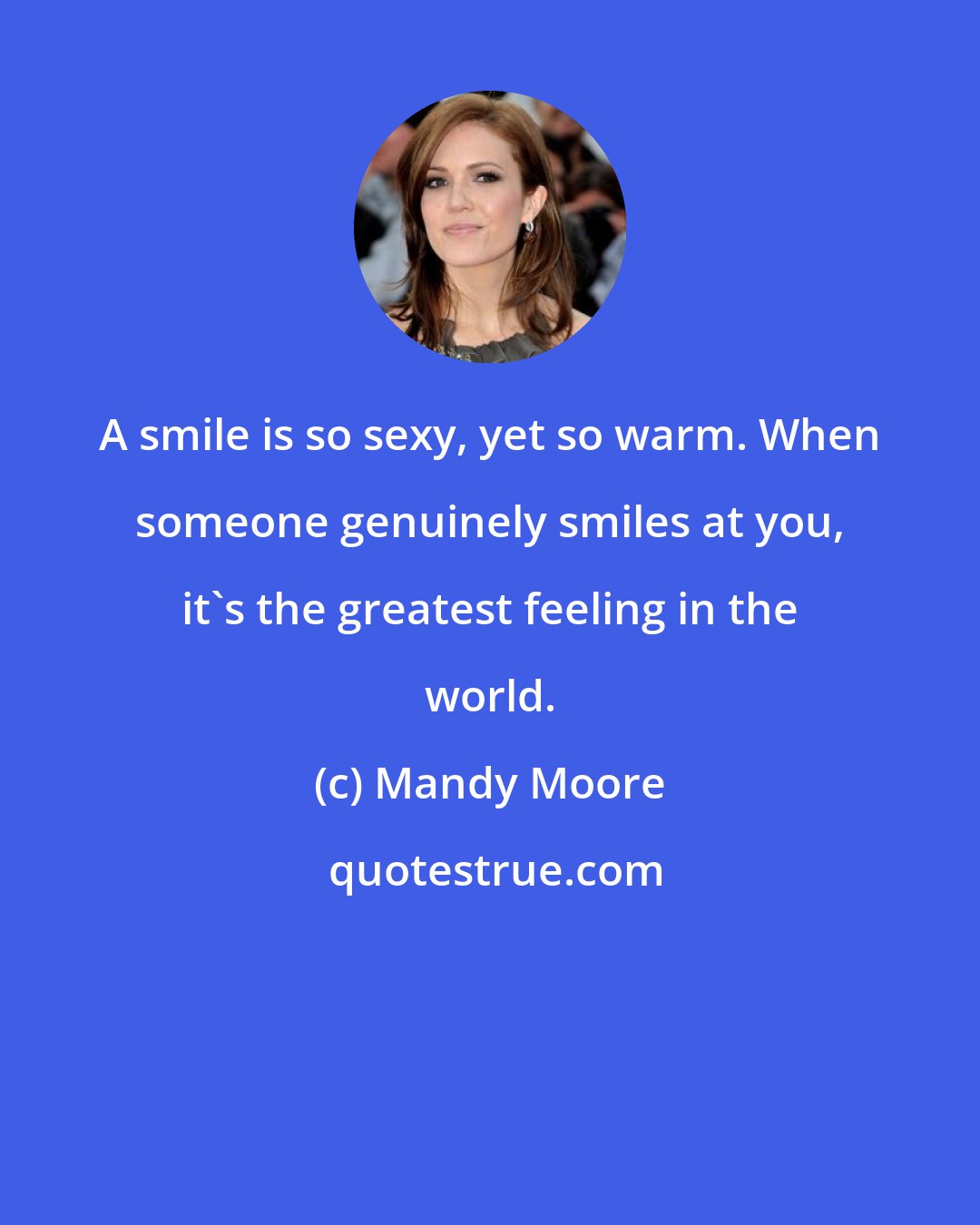 Mandy Moore: A smile is so sexy, yet so warm. When someone genuinely smiles at you, it's the greatest feeling in the world.