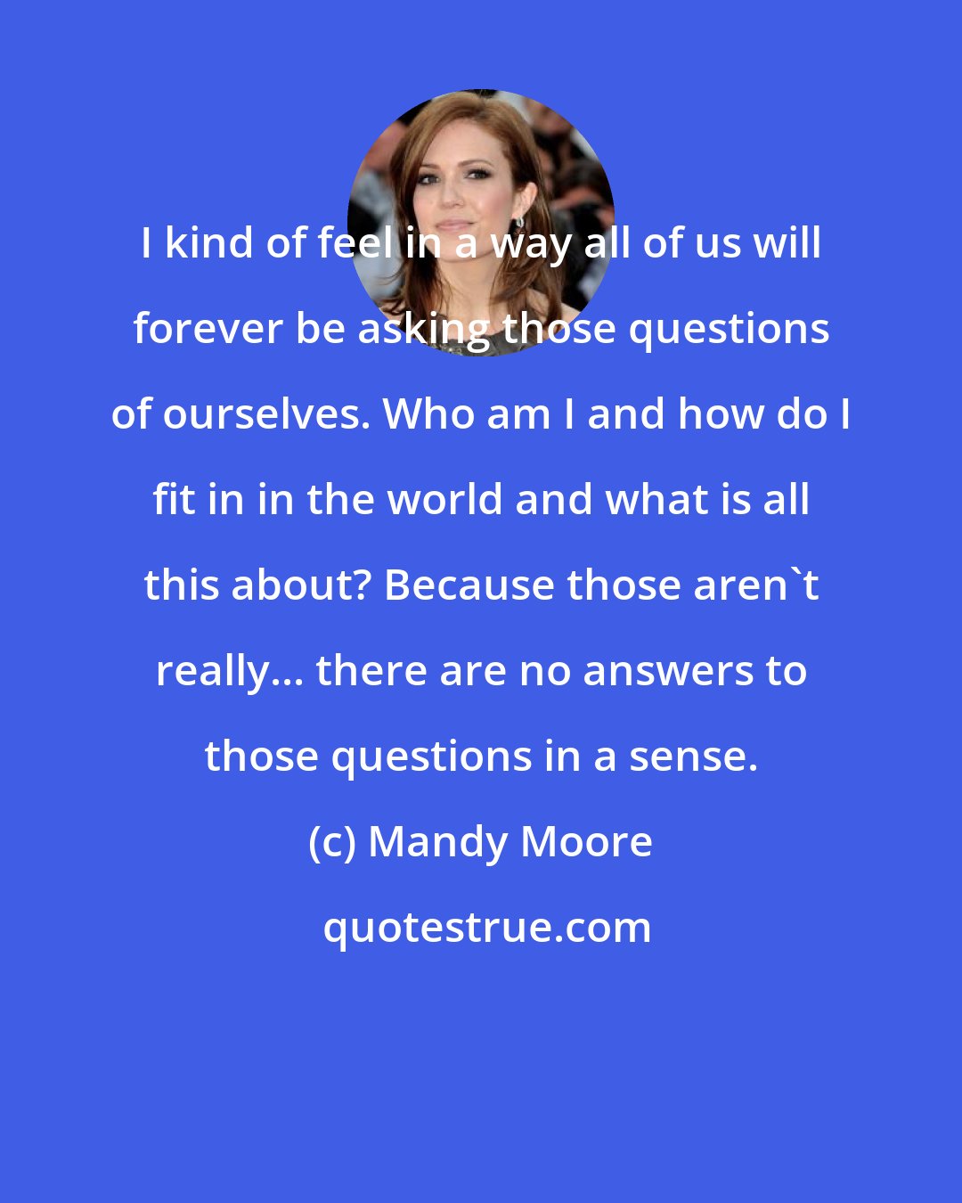 Mandy Moore: I kind of feel in a way all of us will forever be asking those questions of ourselves. Who am I and how do I fit in in the world and what is all this about? Because those aren't really... there are no answers to those questions in a sense.