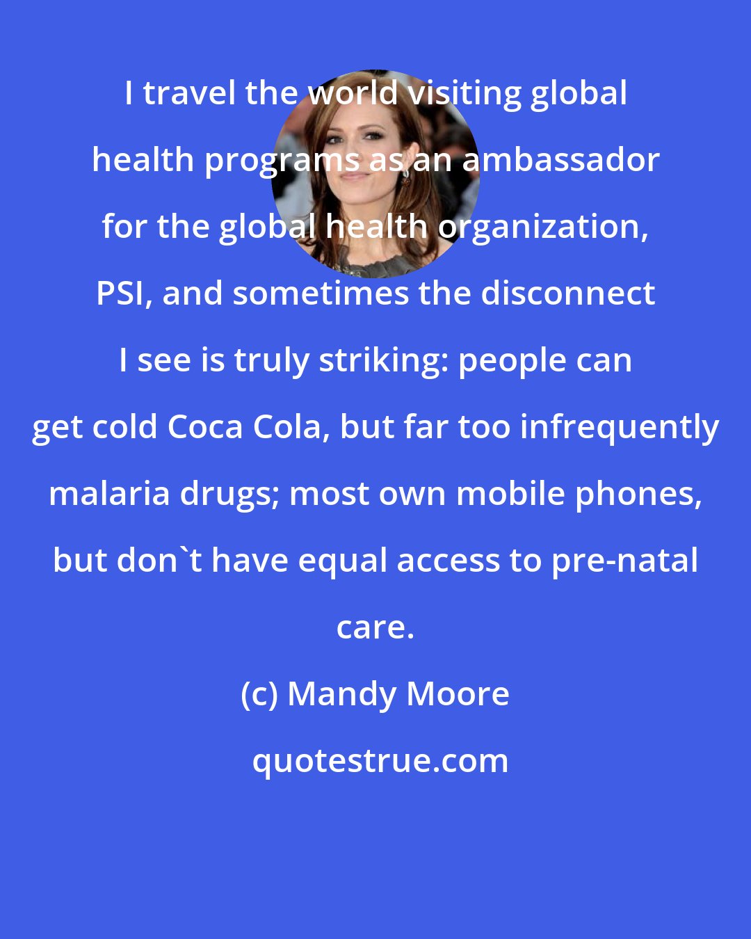 Mandy Moore: I travel the world visiting global health programs as an ambassador for the global health organization, PSI, and sometimes the disconnect I see is truly striking: people can get cold Coca Cola, but far too infrequently malaria drugs; most own mobile phones, but don't have equal access to pre-natal care.