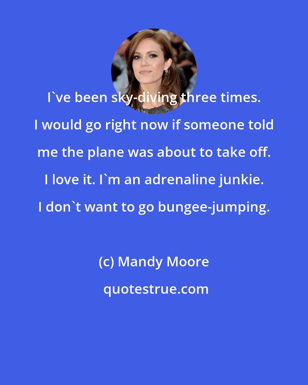 Mandy Moore: I've been sky-diving three times. I would go right now if someone told me the plane was about to take off. I love it. I'm an adrenaline junkie. I don't want to go bungee-jumping.