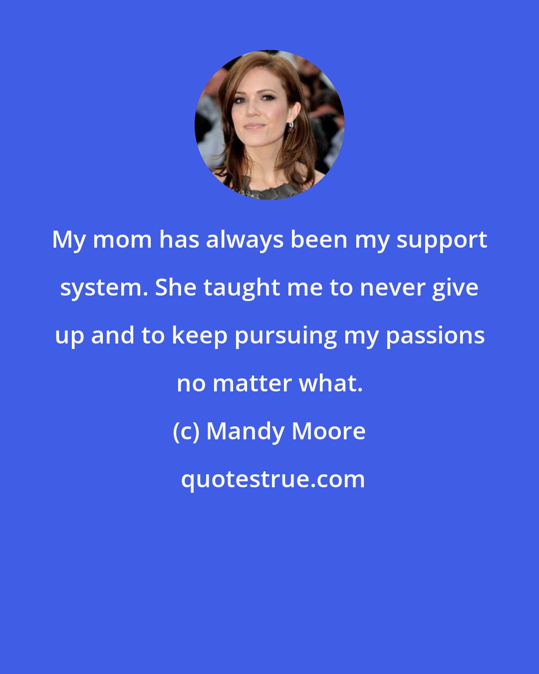 Mandy Moore: My mom has always been my support system. She taught me to never give up and to keep pursuing my passions no matter what.