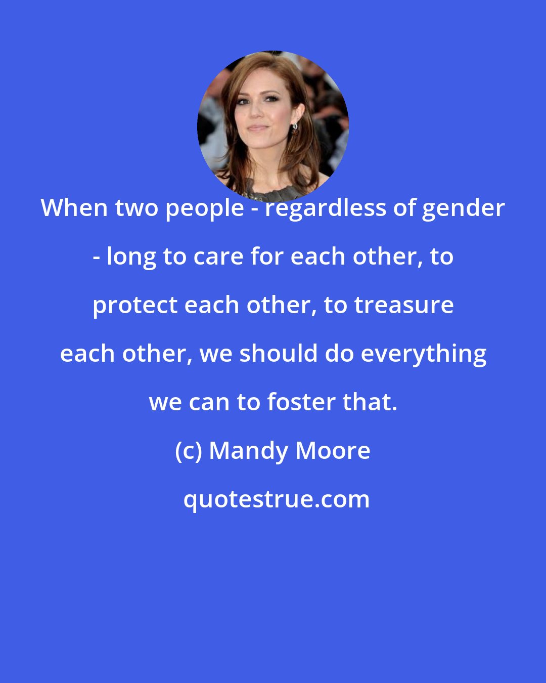 Mandy Moore: When two people - regardless of gender - long to care for each other, to protect each other, to treasure each other, we should do everything we can to foster that.