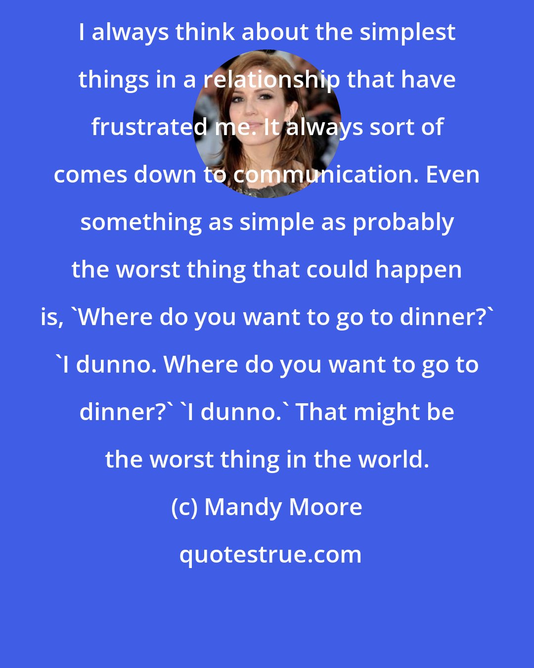 Mandy Moore: I always think about the simplest things in a relationship that have frustrated me. It always sort of comes down to communication. Even something as simple as probably the worst thing that could happen is, 'Where do you want to go to dinner?' 'I dunno. Where do you want to go to dinner?' 'I dunno.' That might be the worst thing in the world.