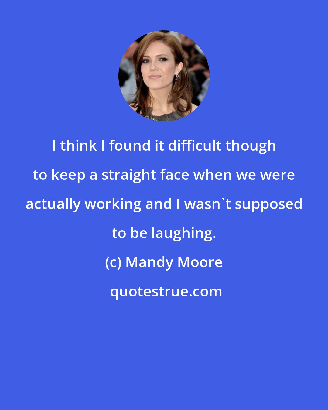 Mandy Moore: I think I found it difficult though to keep a straight face when we were actually working and I wasn't supposed to be laughing.