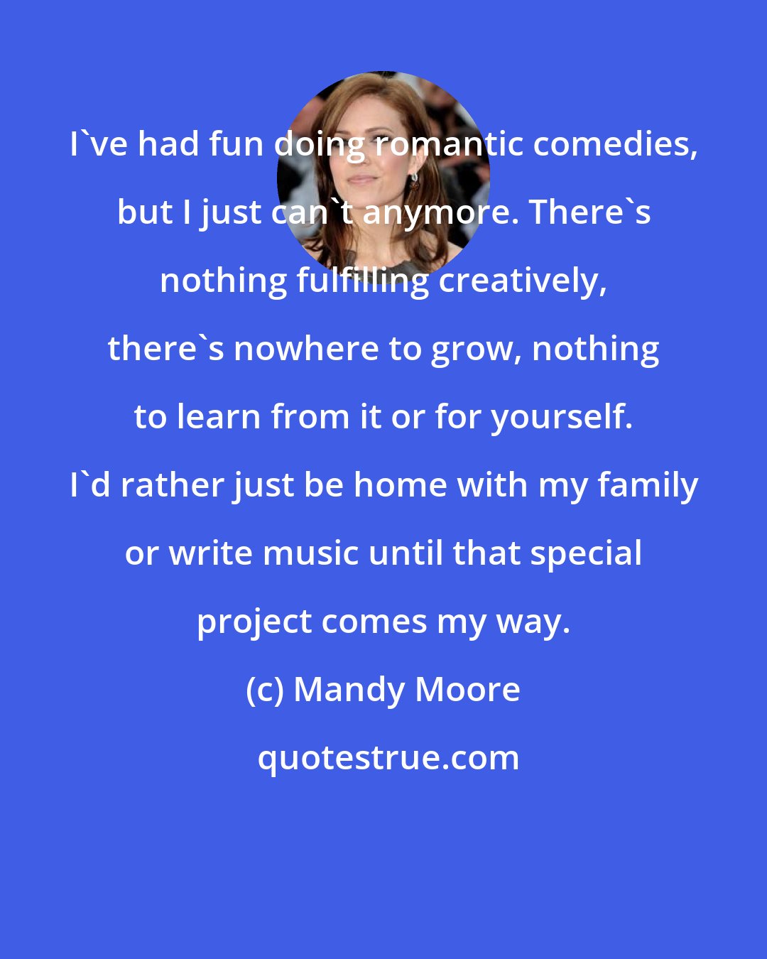 Mandy Moore: I've had fun doing romantic comedies, but I just can't anymore. There's nothing fulfilling creatively, there's nowhere to grow, nothing to learn from it or for yourself. I'd rather just be home with my family or write music until that special project comes my way.