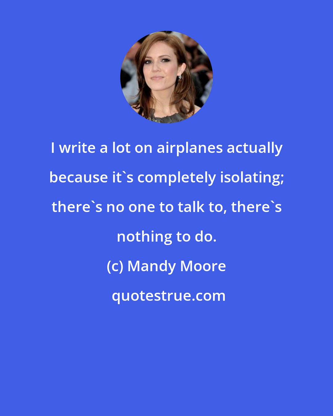 Mandy Moore: I write a lot on airplanes actually because it's completely isolating; there's no one to talk to, there's nothing to do.