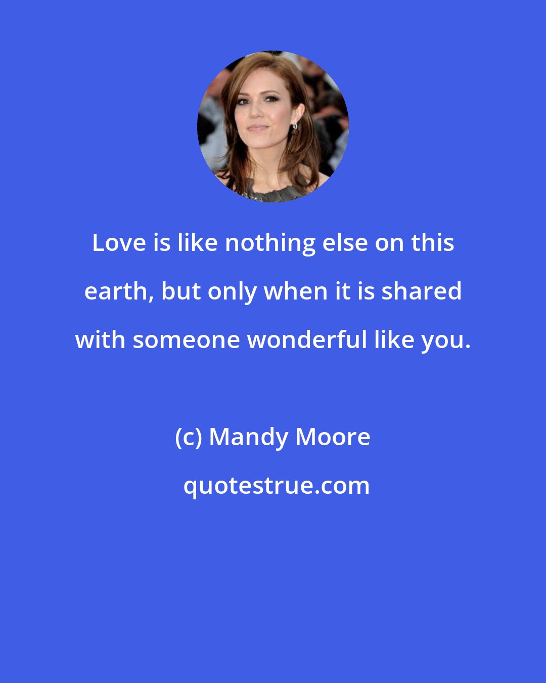 Mandy Moore: Love is like nothing else on this earth, but only when it is shared with someone wonderful like you.