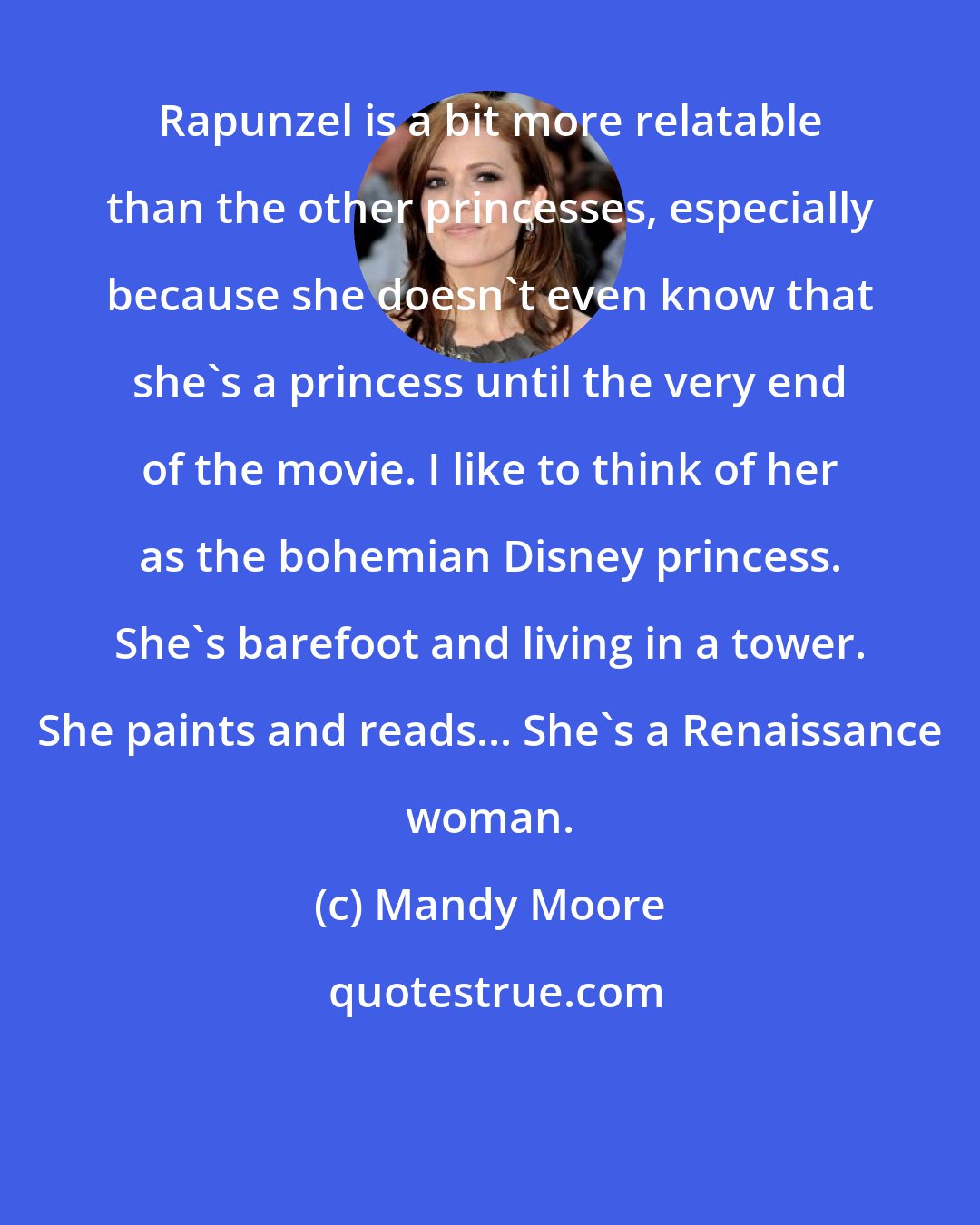 Mandy Moore: Rapunzel is a bit more relatable than the other princesses, especially because she doesn't even know that she's a princess until the very end of the movie. I like to think of her as the bohemian Disney princess. She's barefoot and living in a tower. She paints and reads... She's a Renaissance woman.