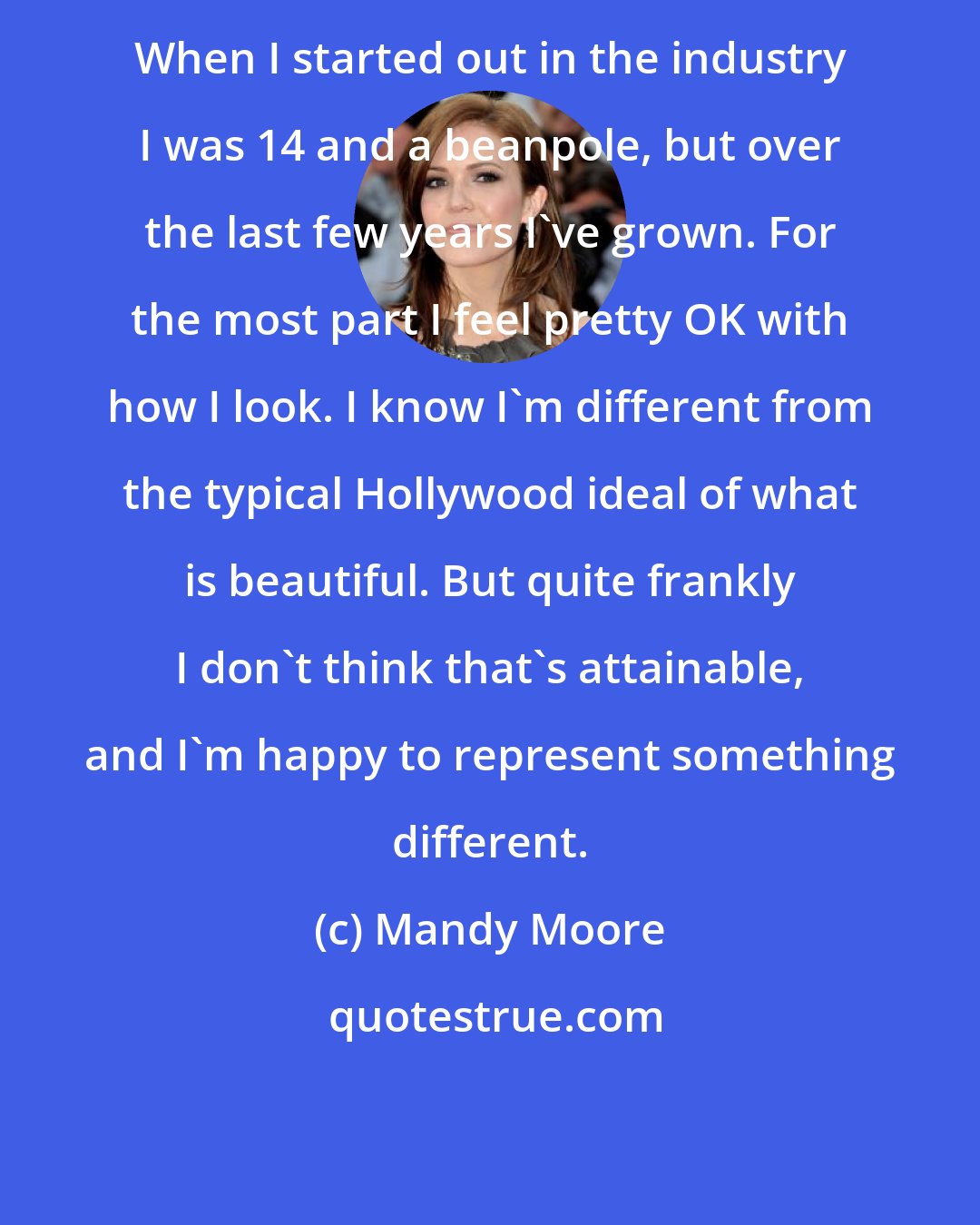 Mandy Moore: When I started out in the industry I was 14 and a beanpole, but over the last few years I've grown. For the most part I feel pretty OK with how I look. I know I'm different from the typical Hollywood ideal of what is beautiful. But quite frankly I don't think that's attainable, and I'm happy to represent something different.