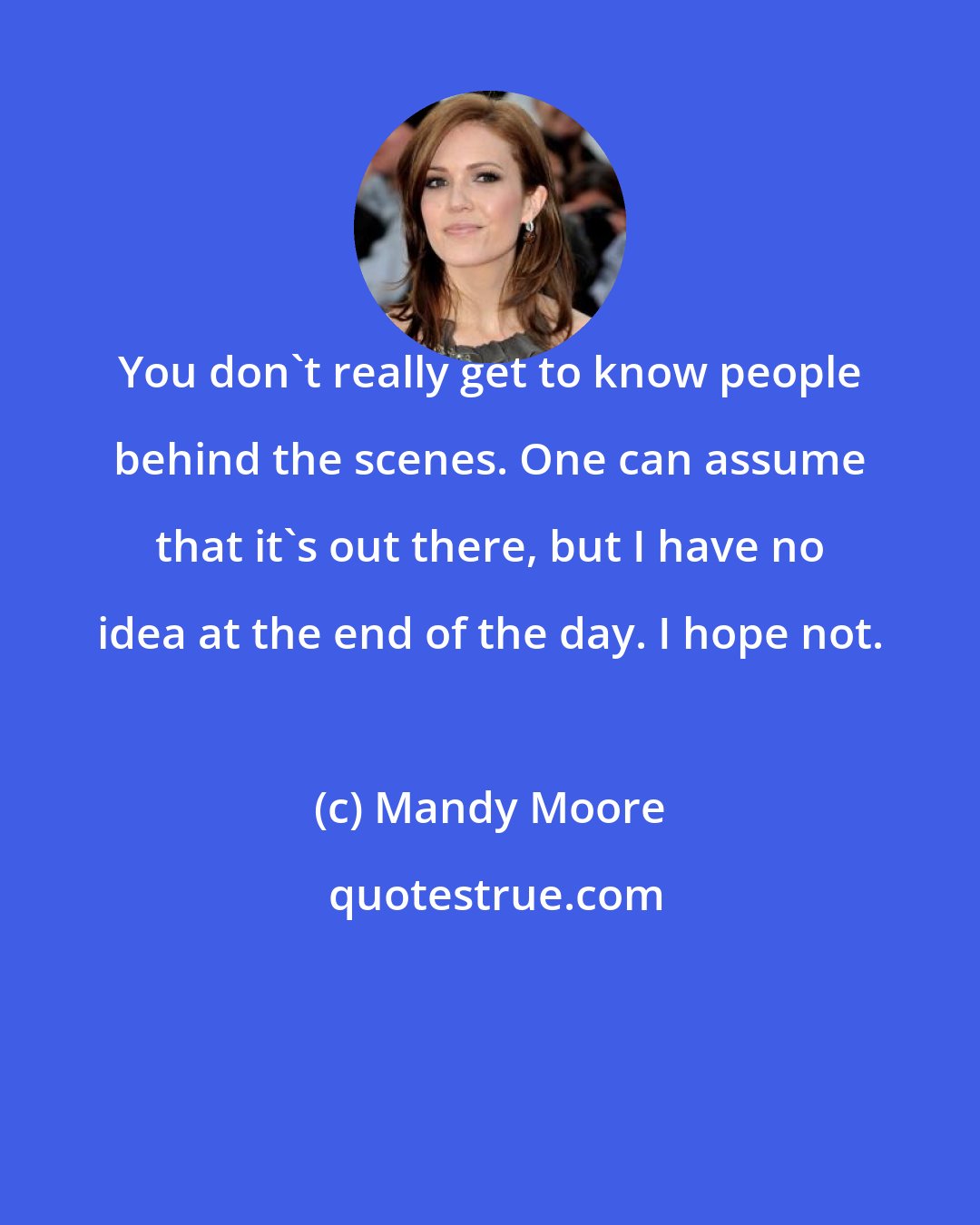Mandy Moore: You don't really get to know people behind the scenes. One can assume that it's out there, but I have no idea at the end of the day. I hope not.