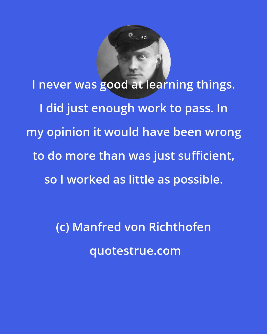 Manfred von Richthofen: I never was good at learning things. I did just enough work to pass. In my opinion it would have been wrong to do more than was just sufficient, so I worked as little as possible.