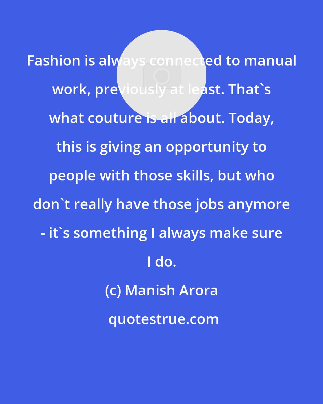 Manish Arora: Fashion is always connected to manual work, previously at least. That's what couture is all about. Today, this is giving an opportunity to people with those skills, but who don't really have those jobs anymore - it's something I always make sure I do.