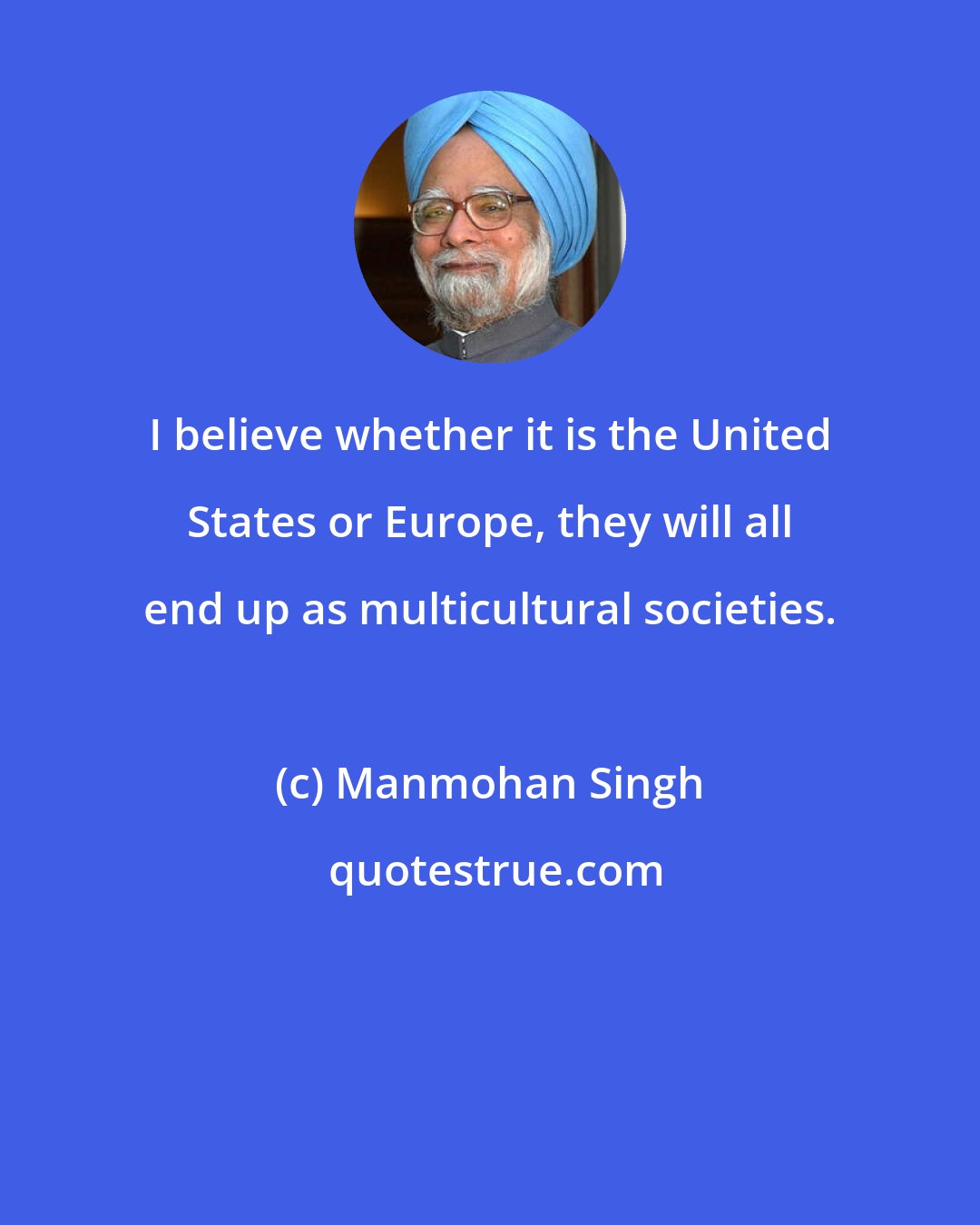 Manmohan Singh: I believe whether it is the United States or Europe, they will all end up as multicultural societies.