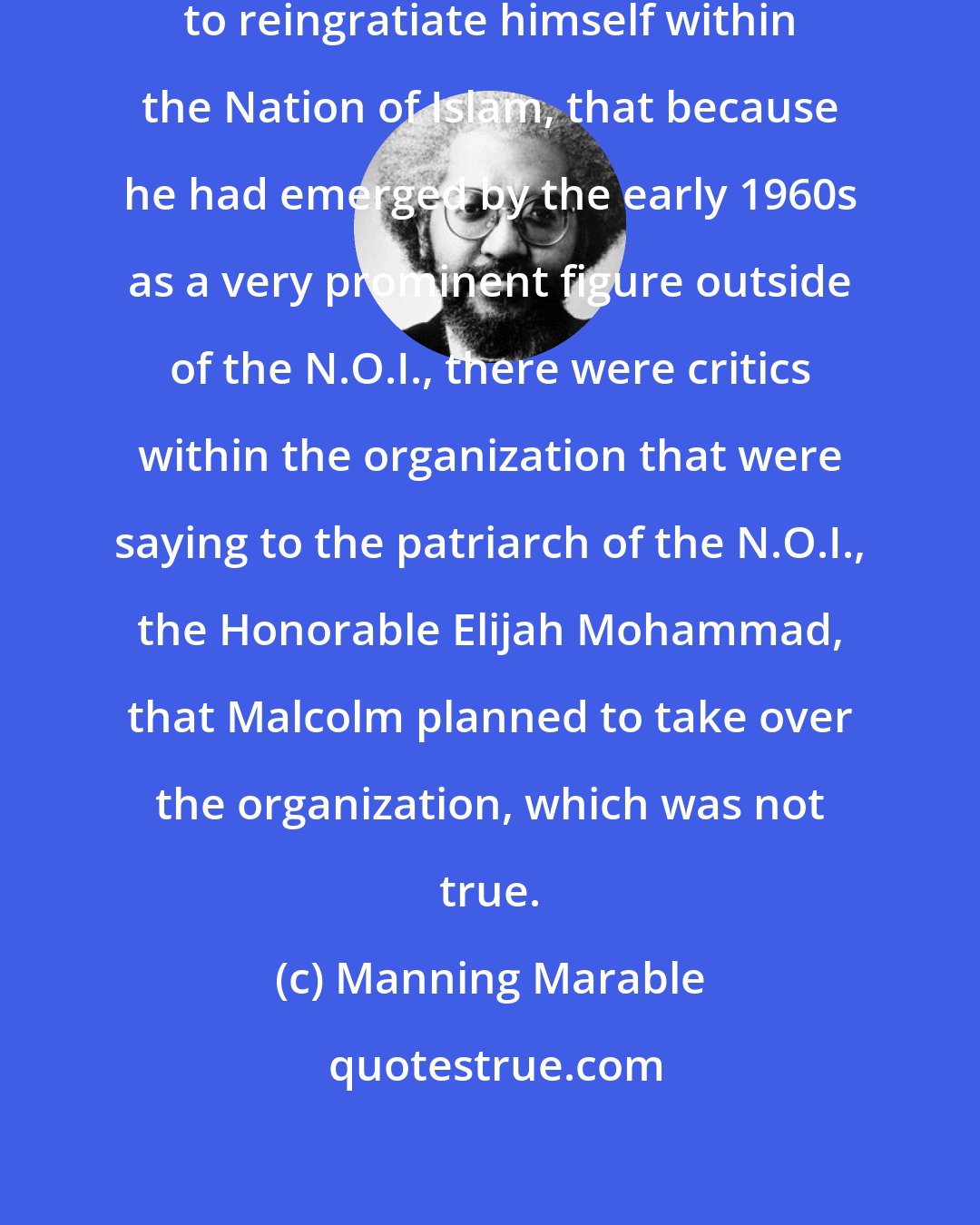 Manning Marable: Malcolm's X objective was actually to reingratiate himself within the Nation of Islam, that because he had emerged by the early 1960s as a very prominent figure outside of the N.O.I., there were critics within the organization that were saying to the patriarch of the N.O.I., the Honorable Elijah Mohammad, that Malcolm planned to take over the organization, which was not true.