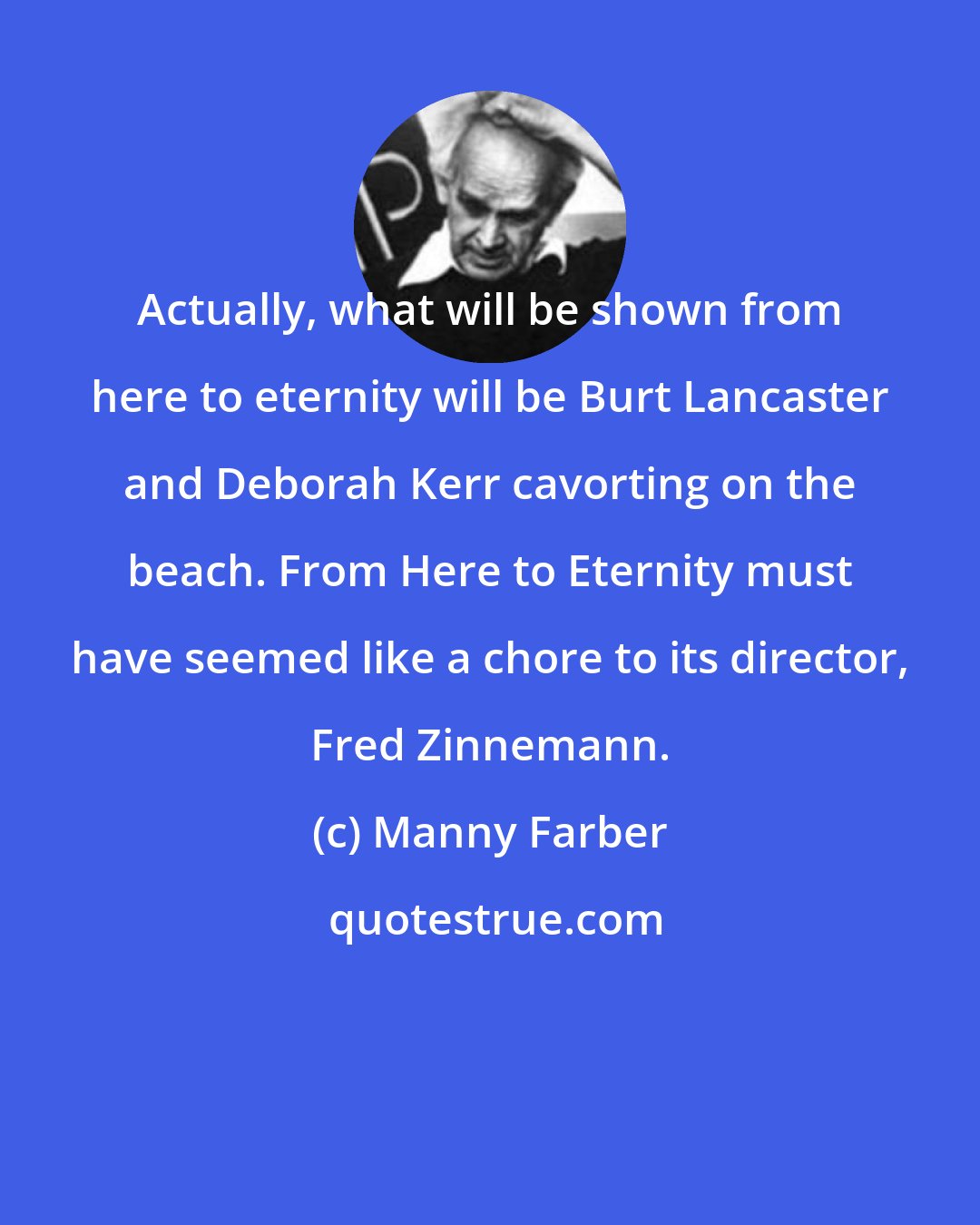 Manny Farber: Actually, what will be shown from here to eternity will be Burt Lancaster and Deborah Kerr cavorting on the beach. From Here to Eternity must have seemed like a chore to its director, Fred Zinnemann.