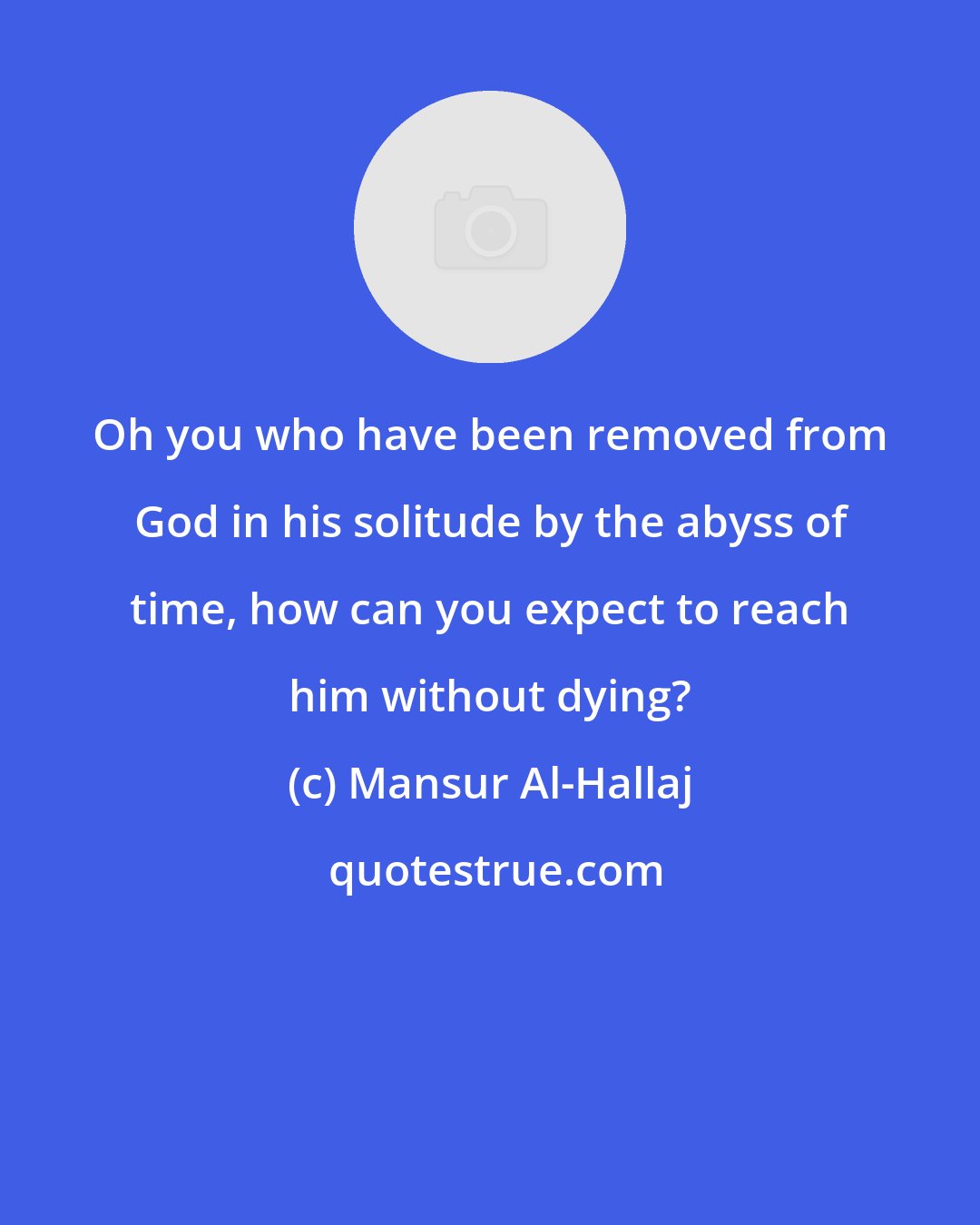 Mansur Al-Hallaj: Oh you who have been removed from God in his solitude by the abyss of time, how can you expect to reach him without dying?