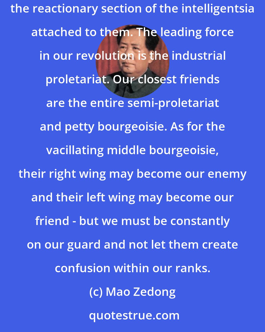 Mao Zedong: Our enemies are all those in league with imperialism - the warlords, the bureaucrats, the comprador class, the big Landlord class and the reactionary section of the intelligentsia attached to them. The leading force in our revolution is the industrial proletariat. Our closest friends are the entire semi-proletariat and petty bourgeoisie. As for the vacillating middle bourgeoisie, their right wing may become our enemy and their left wing may become our friend - but we must be constantly on our guard and not let them create confusion within our ranks.