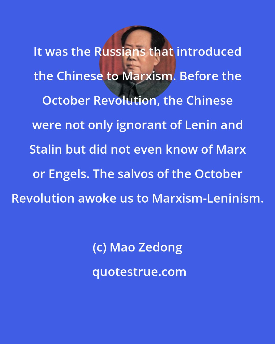 Mao Zedong: It was the Russians that introduced the Chinese to Marxism. Before the October Revolution, the Chinese were not only ignorant of Lenin and Stalin but did not even know of Marx or Engels. The salvos of the October Revolution awoke us to Marxism-Leninism.