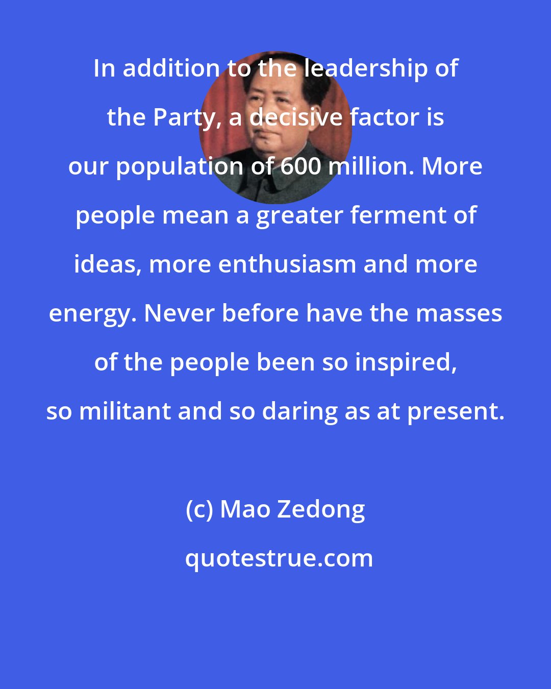 Mao Zedong: In addition to the leadership of the Party, a decisive factor is our population of 600 million. More people mean a greater ferment of ideas, more enthusiasm and more energy. Never before have the masses of the people been so inspired, so militant and so daring as at present.