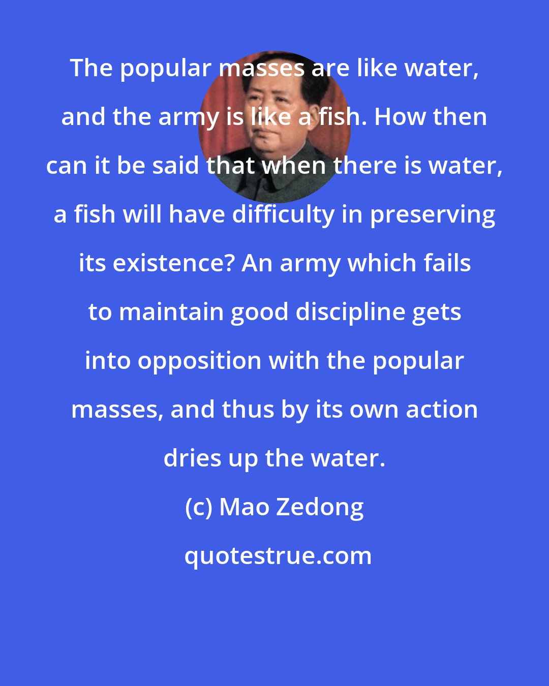 Mao Zedong: The popular masses are like water, and the army is like a fish. How then can it be said that when there is water, a fish will have difficulty in preserving its existence? An army which fails to maintain good discipline gets into opposition with the popular masses, and thus by its own action dries up the water.