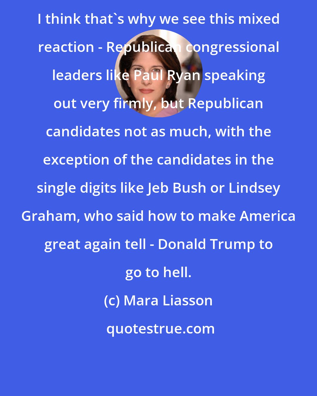 Mara Liasson: I think that's why we see this mixed reaction - Republican congressional leaders like Paul Ryan speaking out very firmly, but Republican candidates not as much, with the exception of the candidates in the single digits like Jeb Bush or Lindsey Graham, who said how to make America great again tell - Donald Trump to go to hell.