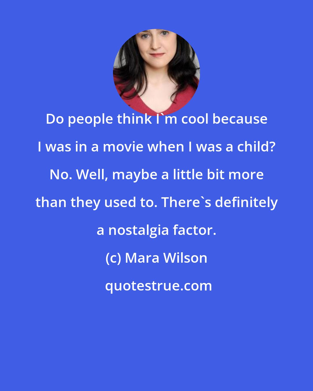 Mara Wilson: Do people think I'm cool because I was in a movie when I was a child? No. Well, maybe a little bit more than they used to. There's definitely a nostalgia factor.