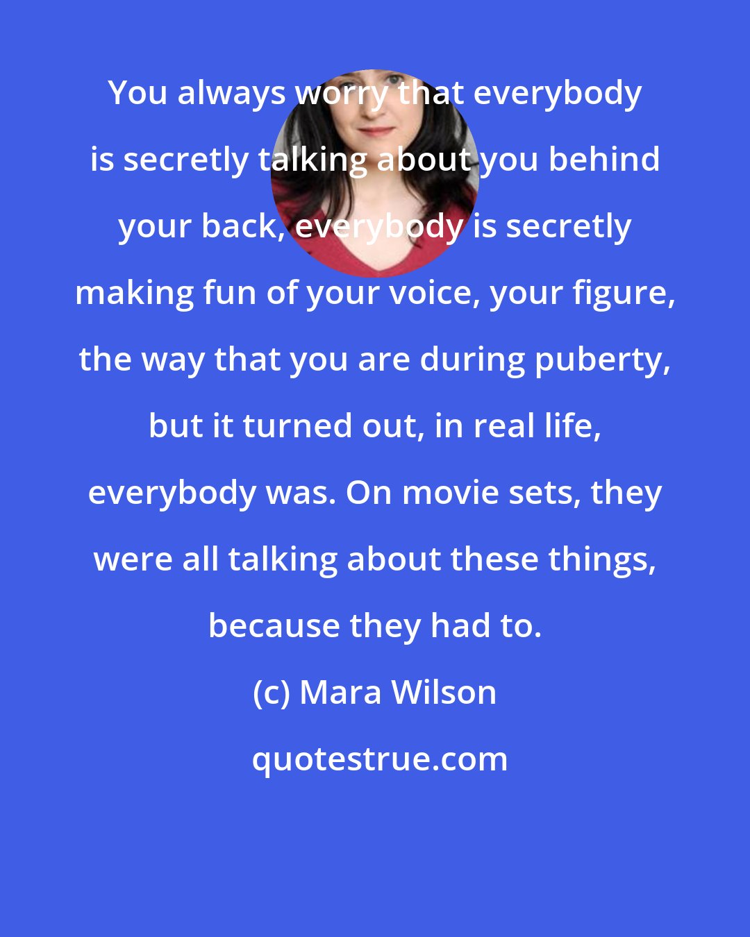 Mara Wilson: You always worry that everybody is secretly talking about you behind your back, everybody is secretly making fun of your voice, your figure, the way that you are during puberty, but it turned out, in real life, everybody was. On movie sets, they were all talking about these things, because they had to.