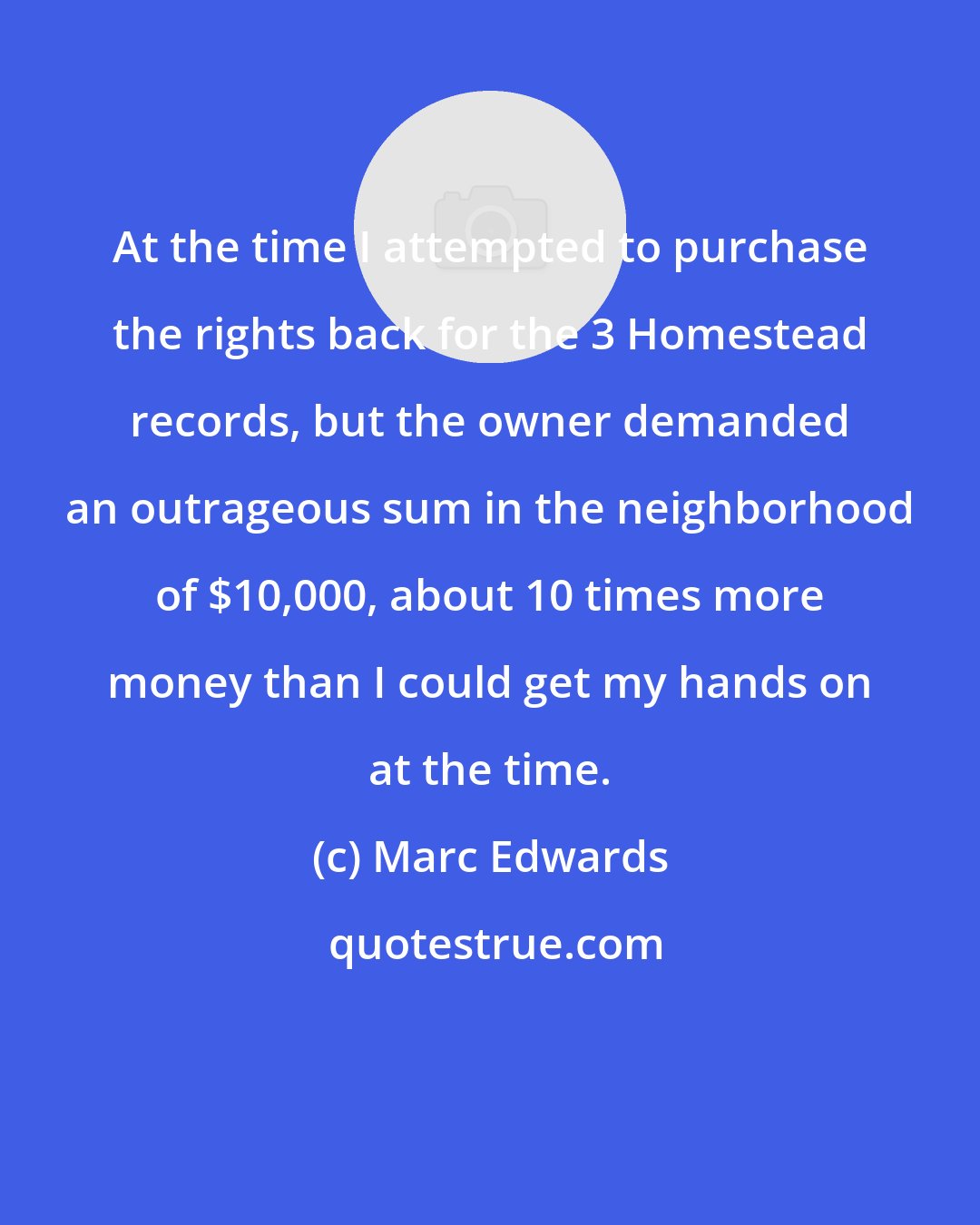 Marc Edwards: At the time I attempted to purchase the rights back for the 3 Homestead records, but the owner demanded an outrageous sum in the neighborhood of $10,000, about 10 times more money than I could get my hands on at the time.