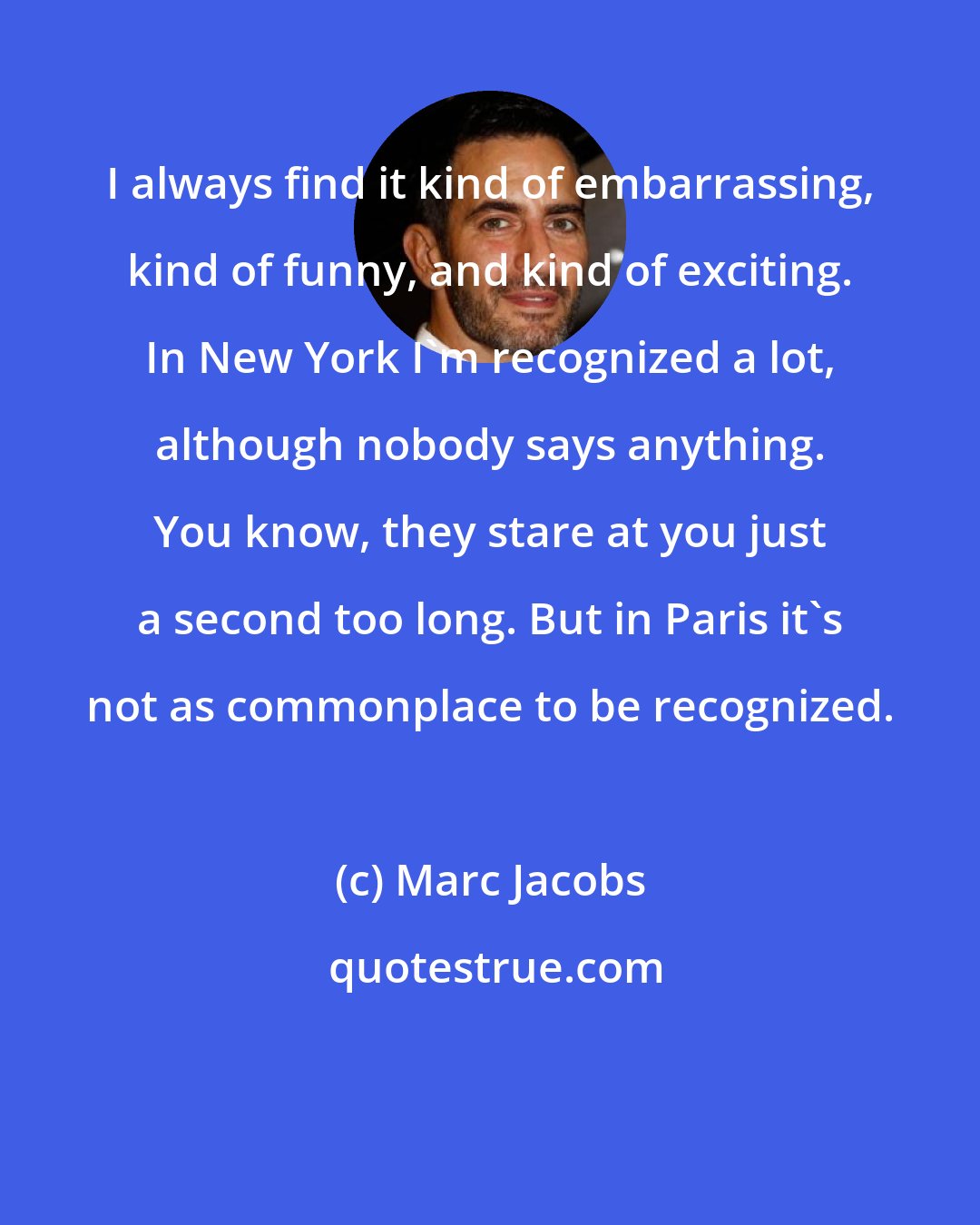 Marc Jacobs: I always find it kind of embarrassing, kind of funny, and kind of exciting. In New York I'm recognized a lot, although nobody says anything. You know, they stare at you just a second too long. But in Paris it's not as commonplace to be recognized.